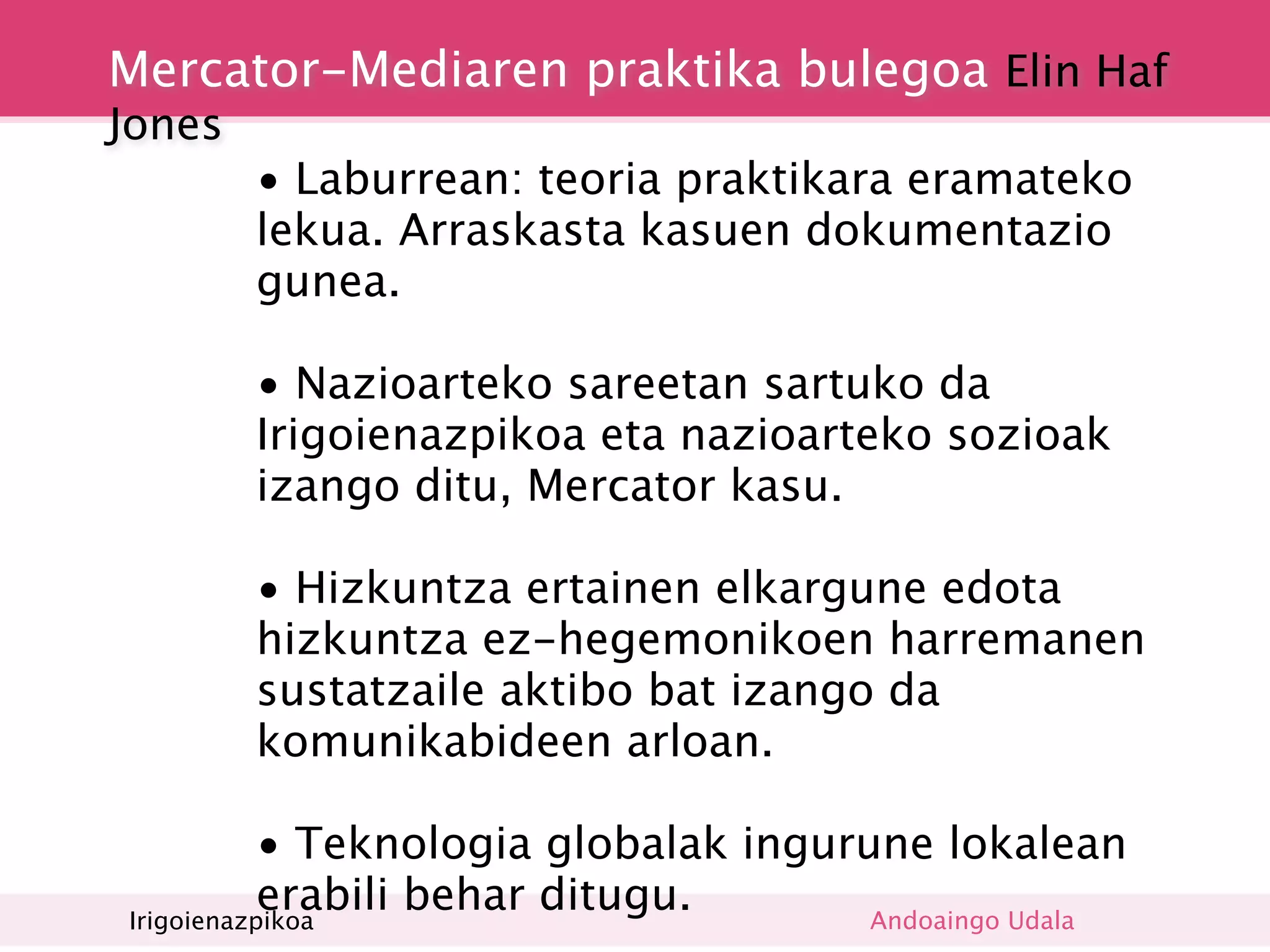 Mercator-Mediaren praktika bulegoa Elin Haf
Jones
        • Laburrean: teoria praktikara eramateko
        lekua. Arraskasta kasuen dokumentazio
        gunea.

        • Nazioarteko sareetan sartuko da
        Irigoienazpikoa eta nazioarteko sozioak
        izango ditu, Mercator kasu.

        • Hizkuntza ertainen elkargune edota
        hizkuntza ez-hegemonikoen harremanen
        sustatzaile aktibo bat izango da
        komunikabideen arloan.

           • Teknologia globalak ingurune lokalean
           erabili behar ditugu.
Irigoienazpikoa                        Andoaingo Udala
 