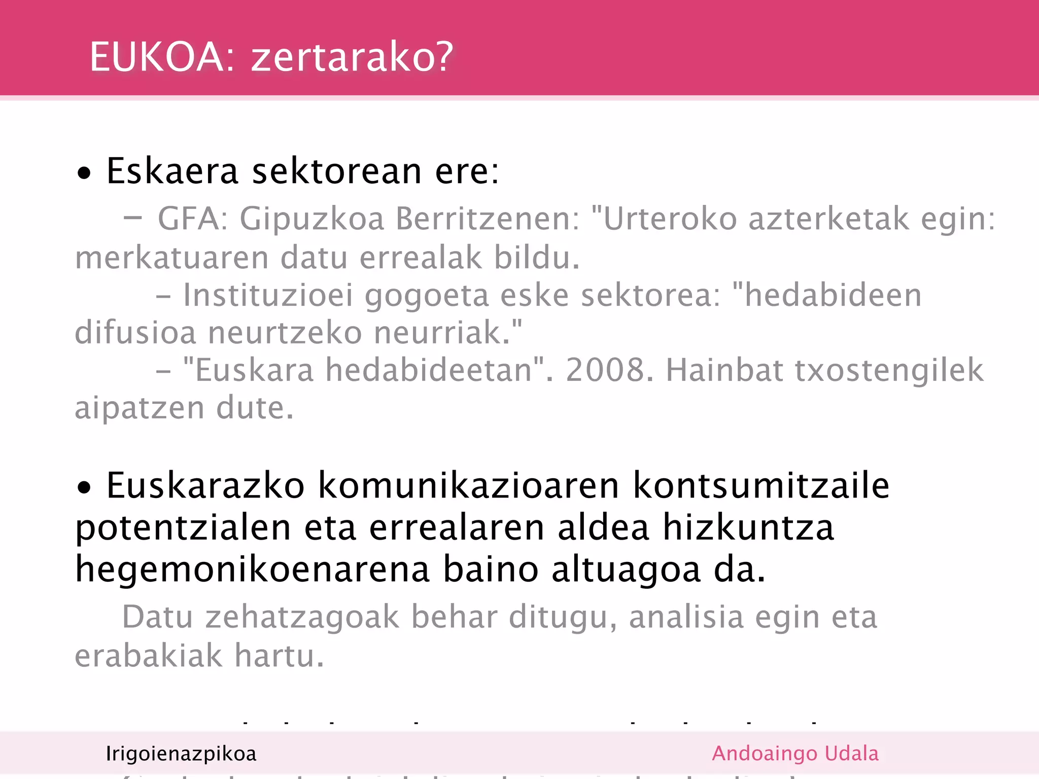 EUKOA: zertarako?

• Eskaera sektorean ere:

 -   GFA: Gipuzkoa Berritzenen: "Urteroko azterketak egin:
merkatuaren datu errealak bildu.
     - Instituzioei gogoeta eske sektorea: "hedabideen
difusioa neurtzeko neurriak."
     - "Euskara hedabideetan". 2008. Hainbat txostengilek
aipatzen dute.

• Euskarazko komunikazioaren kontsumitzaile
potentzialen eta errealaren aldea hizkuntza
hegemonikoenarena baino altuagoa da.

  Datu zehatzagoak behar ditugu, analisia egin eta
erabakiak hartu.

• Komunikabideen bezeroen nahiak Andoaingo Udala
  Irigoienazpikoa
                                 jakiteko.
 