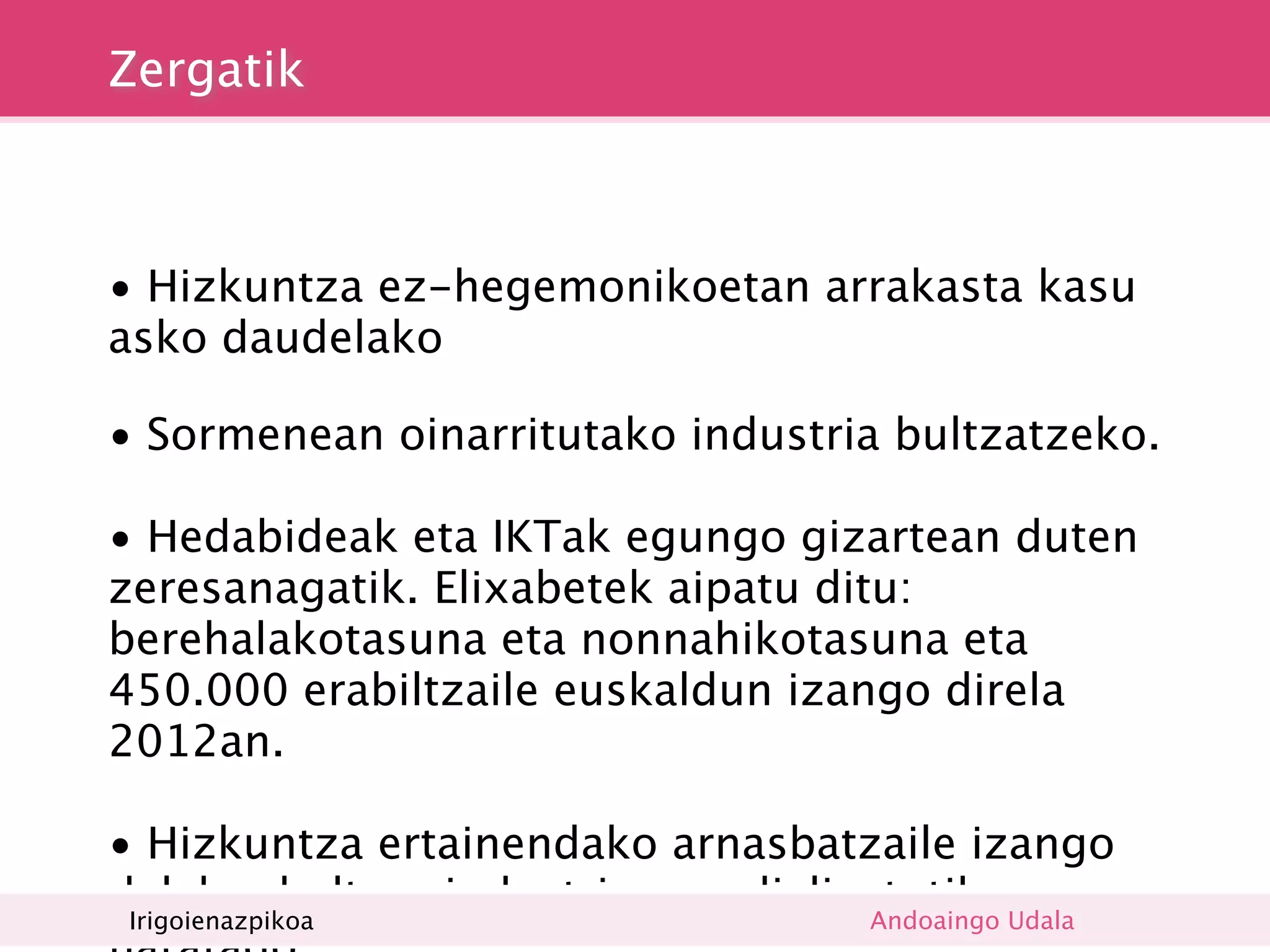 Zergatik



• Hizkuntza ez-hegemonikoetan arrakasta kasu
asko daudelako

• Sormenean oinarritutako industria bultzatzeko.

• Hedabideak eta IKTak egungo gizartean duten
zeresanagatik. Elixabetek aipatu ditu:
berehalakotasuna eta nonnahikotasuna eta
450.000 erabiltzaile euskaldun izango direla
2012an.

• Hizkuntza ertainendako arnasbatzaile izango
delako, kultura industria mundializatutik Udala
 Irigoienazpikoa                   Andoaingo
 