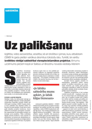 SABIEDRĪBA




— Inta Lase




Uz palikšanu
Izglītība, vides aizsardzība, veselība, kā arī drošība ir jomas, kuru atbalstam
CEMEX ik gadu piešķir vairākus desmitus tūkstošu latu. Turklāt, lai varētu
izvēlēties vietējai sabiedrībai visnepieciešamākos projektus, lēmumu
uzņēmums pieņem kopā ar Saldus un Brocēnu novada viedokļu līderiem




S
                     abiedrības investīcijas       konkursu īpašu dara ne vien publiski pie­          vairāki profesionālās orientācijas projekti vi­
                     ir viens no uzņēmuma          ejamais nolikums un mājaslapā skaidrotie           dusskolās. Piemēram, Saldus vidusskolnie­
                     CEMEX ilgtspējas stra­        precīzie vērtēšanas kritēriji, bet arī fakts, ka   ces izzinās šuvējas profesiju, gan apmeklējot
                     tēģijas pīlāriem. Ražo­       lēmumu kopīgi pieņem uzņēmēji un vietējie          šūšanas uzņēmumus un individuāli strādājo­
                     jošam uzņēmumam tas           iedzīvotāji — trīs projektu vērtētājus izvirza     šās meistares, gan pēc tam patstāvīgi pašujot
                     nozīmē rūpes par vidi         CEMEX, divi pārstāv Brocēnu, bet vēl divi —        tautastērpus skolas mazākajiem dejotājiem.
                     novadā, kur atrodas           Saldus novada iedzīvotājus.                            Savukārt Druvas pagastā, iesaistot LU
                     rūpnīca, izglītību veici­                                                        mācībspēkus, jauniešiem sarīkos robotu
                     noši palīdzības projekti                                                         parādi, tā mudinot interesēties par eksak­
vietējās skolās un, kā uzsver uzņēmuma va­                                                            tajām zinātnēm. Jau vairāku gadu garumā
dītājs Enrike Garsija, sadarbība ar valsts un
pašvaldību institūcijām dažādos infrastruk­        «Jo labāka                                         uzņēmums sadarbībā ar Saldus un Brocēnu
                                                                                                      pašvaldību dažādās skolās izveidojis 20 ģeo­
tūras attīstības projektos. Turklāt, kā rēķi­
na CEMEX, būt atbildīgam pret sabiedrību,          sabiedrība mums                                    grāfijas interešu klubiņus.
                                                                                                          «Izglītības programmas ir ļoti svarīgas
kurā strādā, ir arī ekonomiski izdevīgi.
                                                   apkārt, jo labāk                                   vairāku iemeslu dēļ — iespējams, kāds pui­
                                                                                                      ka, kas ieinteresējas par tehniskajām zināt­
Fonds labām idejām
Meklējot veidu, kā ekonomiski izdevīgi un          klājas biznesam»                                   nēm, pēc 10 gadiem strādās tieši CEMEX,
                                                                                                      bet varbūt viņš būs vietējās pašvaldības de­
sociāli atbildīgi iekļauties vietējā sabiedrībā,                                                      putāts vai ceļubūves uzņēmuma vadītājs,»
                                                                                                                                                        FOTO — NORA KREVnEVA, F64




celtniecības materiālu ražotājs CEMEX jau                                                             skaidro Enrike Garsija. Viņš atgādina — labi
2007.gadā izveidoja CEMEX Iespēju fondu,               «Lēmumi ir patiešām objektīvi — CEMEX          izglītoti jaunieši noteikti nepaliks bez dar­
ar kura palīdzību tiek atbalstīta Saldus un        cilvēki daudz labāk pārzina projektu izmaksu       ba, tātad viņu maksātie nodokļi papildinās
Brocēnu novada attīstība. Fonds divas reizes       aprēķinus, bet pārējie precīzāk zina vietējās      pašvaldības budžetu, kas savukārt nozīmē
gadā izsludina projektu konkursus, kuros           vajadzības,» stāsta CEMEX Iespēju fonda vadī­      — pagastā vai valstī varēs vairāk līdzekļu at­
atbilstoši izvirzītajām prioritātēm nevalstis­     tāja Ilga Ķuze. Viņa neslēpj gandarījumu par       vēlēt infrastruktūras projektiem, kuros būs
kās organizācijas un pašvaldību iestādes var       šāgada konkursa uzvarētājiem — vides jomā          nepieciešamas CEMEX ražotās izejvielas.
iesniegt savus projektus. Tikko noslēdzies         atbalstu saņems biedrība Mēs Jaunaucei,            «Jo labāka sabiedrība mums apkārt, jo la­
šāgada pirmais konkurss, kurā saņemti 33           kura jau vairāku gadu garumā mērķtiecīgi ar        bāk klājas biznesam,» jau daudzās pasaules
pieteikumi, no kuriem par atbalstāmiem at­         pieticīgiem līdzekļiem novadā atjauno angļu        valstīs CEMEX pārbaudītu uzņēmuma un
zīti četrpadsmit. Kopumā uzvarētājprojektos        parku, kuru par labu tūrisma objektu atzi­         sabiedrības sadarbības modeli vienā teiku­
uzņēmums ieguldīs 10 000 latu. Šo projektu         nusi virkne Latvijas ceļvežu. Tāpat atbalstīti     mā definē Garsija.

12   ILGTSPĒJAS INDEKSS
 