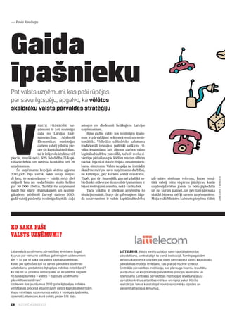 — Pauls Raudseps




Gaida
īpašnieku
Pat valsts uzņēmumi, kas paši rūpējas
par savu ilgtspēju, apgalvo, ka vēlētos
skaidrāku valsts pārvaldes stratēģiju




V
                   alstij piederošie uz­          astoņos no divdesmit lielākajiem Latvijas
                   ņēmumi ir ļoti nozīmīga        uzņēmumiem.
                   daļa no Latvijas taut­             Ilgus gadus valsts šos nozīmīgos īpašu­
                   saimniecības. Atbilstoši       mus ir pārvaldījusi nekonsekventi un nesis­
                   Ekonomikas ministrijas         temātiski. Vislielāko sabiedrisko sašutumu
                   datiem valstij pilnībā pie­    tradicionāli izraisījusi politiski satīklotu cil­
                   der 68 kapitālsabiedrības,     vēku iesaistīšana labi algotos darbos valsts
                   tai ir izšķiroša ietekme vēl   kapitālsabiedrību pārvaldē, taču šī svešu si­
piecās, mazāk nekā 50% līdzdalība 75 kapi­        vēntiņu pielaišana pie kādām mazām silītēm
tālsabiedrībās un netieša līdzdalība vēl 28       faktiski bija tikai daudz dziļāka nesaimniecis­
uzņēmumos.                                        kuma simptoms. Valsts nespēja ne izstrādāt
    Šo uzņēmumu kopējais aktīvu apjoms            skaidrus mērķus savu uzņēmumu darbībai,
2010.gadā bija vairāk nekā astoņi miljar­         ne kritērijus, pēc kuriem vērtēt rezultātus.
di latu, to apgrozījums — vairāk nekā divi        Tāpēc gan tīri finansiālā, gan arī plašākā sa­        pārvaldes sistēmas reforma, kuras rezul­




                                                                                                                                                           ZĪMĒJUMS — ERNESTS
miljardi latu un nodarbināto skaits lielāks       biedriskā atdeve no šiem valsts īpašumiem ir          tātā valstij būtu vispirms jāizšķiras, kurās
par 50 000 cilvēku. Turklāt šie uzņēmumi          bijusi ievērojami zemāka, nekā varētu būt.            uzņēmējdarbības jomās tai būtu jāpiedalās
mēdz būt starp zināmākajiem un nozīmī­                Taču valdība ir izteikusi apņēmību šo             un no kurām jāaiziet, un pēc tam jānosaka
gākajiem: atbilstoši Lursoft datiem 2010.         situāciju mainīt. Starp tās galvenajiem šāga­         skaidri biznesa mērķi saviem uzņēmumiem.
gadā valstij piederēja nozīmīga kapitāla daļa     da uzdevumiem ir valsts kapitālsabiedrību             Maija vidū Ministru kabinets pieņēma Valsts




KO SAKA PAŠI
VALSTS UZŅĒMUMI?

Laba valsts uzņēmumu pārvaldības ieviešana šogad                               Lattelecom. Valsts varētu uzlabot savu kapitālsabiedrību
kļuvusi par vienu no valdības galvenajiem uzdevumiem.                          pārvaldīšanu, centralizējot to vienā institūcijā. Tomēr pagaidām
Bet — ko par to saka tās valsts kapitālsabiedrības,                            Ministru kabinets ir izšķīries par daļēji centralizēta valsts kapitāldaļu
kuras jau spērušas soli uz savas pārvaldes sistēmas                            pārvaldības modeļa ieviešanu, kas praksē nozīmē izveidot
uzlabošanu, piedaloties ilgtspējas indeksa noteikšanā?                         Centrālās pārvaldības institūciju, kas pārrauga finanšu rezultātu
Ko tās no šā procesa iemācījušās un ko vēlētos sagaidīt                        jautājumus un korporatīvās pārvaldības principu ieviešanu un
no sava īpašnieka — valsts — topošās uzņēmumu                                  īstenošanu. Centrālās pārvaldības institūcijas ieviešana ļautu
pārvaldības sistēmas?                                                          izvirzīt konkrētus attīstības mērķus un rūpīgi sekot līdzi to
Uzdevām šos jautājumus 2012.gada ilgtspējas indeksa                            realizācijai, laikus konstatējot novirzes no mērķu izpildes un
vērtēšanas procesā iesaistītajām valsts kapitālsabiedrībām.                    pieņemt attiecīgus lēmumus.
Visos minētajos uzņēmumos valsts ir vienīgais īpašnieks,
izņemot Lattelecom, kurā valstij pieder 51% daļu.

28   ILGTSPĒJAS INDEKSS
 