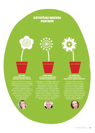 Ilgtspējas indeksa
                                             partneri




           Dace Avena,                               Pēteris Krīgers,                        Līga Meņģelsone,
   Korporatīvās ilgtspējas un                  Latvijas Brīvo arodbiedrību                 Latvijas Darba devēju
  atbildības institūta vadītāja:                savienības priekšsēdētājs:           konfederācijas ģenerāldirektore:
 «Tikai novērtējot savu sniegumu,         «Ilgtspējīgas un atbildīgas uzņēmuma           «Esam gandarīti par biznesa
uzņēmumi var izprast, kā atbildīga           darbības pamatu veido sakārtota            aktivitāti un vēlmi vērtēt savu
uzņēmējdarbība ietekmē pozitīvas             organizācijas iekšējā vide. Tāpēc          praksi un demonstrēt izcilību
       izmaiņas ekonomikā un                 uzņēmumiem ir svarīgi novērtēt,           korporatīvās sociālās atbildības
   sabiedrībā. Ilgtspējas indekss         cik atbildīgi tie veido darba apstākļus,      jomās. Viena no būtiskākajām
palīdz uzņēmumiem ne tikai sekot           kā organizē dialogu ar darbiniekiem,        ekonomisko attiecību jomām ir
     līdzi progresam un sekmēt           kā attīsta darbinieku potenciālu organi­    atbildīga tirgus attiecību veidošana,
  attīstību, bet arī iesaistīt vadību     zācijas mērķu sasniegšanā. Būtiski, ka      tāpēc prieks, ka šogad uzņēmumi
      un pilnveidot tās izpratni,         indeksa vērtēšanas process daudziem         pievērsuši īpašu uzmanību tirgus
        kas ir izšķirošs faktors         ļauj apzināt iespējas, ko arodbiedrības         attiecību sadaļai, paaugstinot
          ceļā uz ilgtspēju.»                  sniedz uzņēmuma attīstībā.»                kopējos indeksa rādītājus.»




                                                                                                         ILGTSPĒJAS INDEKSS   3
 