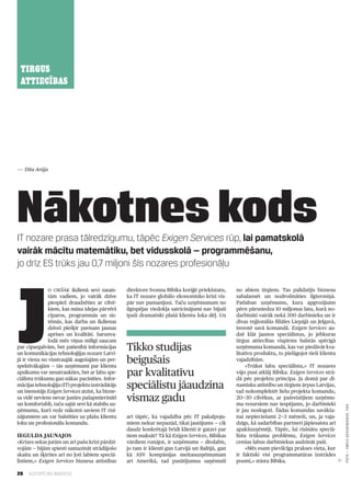 20 ILGTSPĒJAS INDEKSS
TIRGUS
ATTIECĪBAS
IT nozare prasa tālredzīgumu, tāpēc Exigen Services rūp, lai pamatskolā
vairāk mācītu matemātiku, bet vidusskolā — programmēšanu,
jo drīz ES trūks jau 0,7 miljoni šīs nozares profesionāļu
Nākotnes kods
J
o ciešāk ikdienā sevi sasais­
tām vadiem, jo vairāk dzīve
piespiež draudzēties ar cilvē­
kiem, kas mūsu idejas pārvērš
ciparos, programmās un sis­
tēmās, kas darba un ikdienas
dzīvei piešķir pavisam jaunas
aprises un kvalitāti. Sarunva­
lodā mēs viņus mīlīgi saucam
par cipargalvām, bet patiesībā informācijas
un komunikācijas tehnoloģijas nozare Latvi­
jā ir viena no visstraujāk augošajām un per­
spektīvākajām — tās uzņēmumi par klientu
apsīkumu var nesatraukties, bet ar labu spe­
ciālistu trūkumu gan nākas pacīnīties. Infor­
mācijastehnoloģiju(IT)projektuizstrādātājs
un īstenotājs Exigen Services atzīst, ka bizne­
sa vidē neviens nevar justies pašapmierināti
un komfortabli, taču sajūt sevi kā stabilu uz­
ņēmumu, kurš redz nākotni saviem IT risi­
nājumiem un var balstīties uz plašu klientu
loku un profesionālu komandu.
Iegulda jaunajos
«Krīzes sekas jutām un arī pašu krīzi pārdzī­
vojām — bijām spiesti samazināt strādājošo
skaitu un šķirties arī no ļoti labiem speciā­
listiem,» Exigen Services biznesa attīstības
direktore Ivonna Bibika koriģē priekšstatu,
ka IT nozare globālo ekonomisko krīzi vis­
pār nav pamanījusi. Taču uzņēmumam no
ilgtspējas viedokļa satricinājumi nav bijuši
īpaši dramatiski plašā klientu loka dēļ. Un
arī tāpēc, ka vajadzība pēc IT pakalpoju­
miem nekur nepazūd, tikai jautājums — cik
daudz konkrētajā brīdī klienti ir gatavi par
tiem maksāt? Tā kā Exigen Services, Bibikas
vārdiem runājot, ir uzņēmums — divdabis,
jo tam ir klienti gan Latvijā un Baltijā, gan
kā ASV kompānijas meitasuzņēmumam
arī Amerikā, tad pasūtījumus saņēmuši
no abiem tirgiem. Tas palīdzējis biznesu
sabalansēt un nodrošināties ilgtermiņā.
Patlaban uzņēmums, kura apgrozījums
pērn pārsniedza 10 miljonus latu, kurā no­
darbināti vairāk nekā 300 darbinieku un ir
divas reģionālās filiāles Liepājā un Jelgavā,
investē savā komandā. Exigen Services au­
dzē klāt jaunos speciālistus, jo jebkuras
tirgus attiecības vispirms balstās spēcīgā
uzņēmuma komandā, kas var piedāvāt kva­
litatīvu produktu, to pielāgojot tieši klienta
vajadzībām.
«Trūkst labu speciālistu,» IT nozares
vājo pusi atklāj Bibika. Exigen Services strā­
dā pēc projektu principa. Ja domā par di­
namisku attīstību un tirgiem ārpus Latvijas,
tad nokomplektēt lielu projekta komandu,
20—30 cilvēkus, ar pašreizējiem uzņēmu­
ma resursiem nav iespējams, jo darbinieki
ir jau noslogoti. Šādas komandas savākša­
nai nepieciešami 2—3 mēneši, un, ja vaja­
dzīgs, kā sadarbības partneri jāpiesaista arī
apakšuzņēmēji. Tāpēc, lai risinātu speciā­
listu trūkuma problēmu, Exigen Services
cenšas labus darbiniekus audzināt paši.
«Mēs esam pievilcīga prakses vieta, kur
ir faktiski visi programmatūras izstrādes
posmi,» stāsta Bibika.
Tikko studijas
beigušais
par kvalitatīvu
speciālistu jāaudzina
vismaz gadu
— Dita Arāja
FOTO—emīlsDesjatņikovs,f64
 