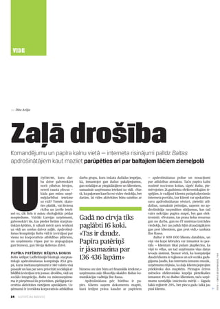 24 ILGTSPĒJAS INDEKSS
VIDE
Komandējumu un papīra kalnu vietā — interneta risinājumi palīdz Baltas
apdrošinātājiem kaut mazliet parūpēties arī par baltajiem lāčiem ziemeļpolā
Zaļā drošība
U
zņēmumi, kuru dar­
ba dzīve galvenokārt
norit pilsētas birojos,
nereti rausta plecus —
kāda gan mūsu uzņē­
mējdarbībai ietekme
uz vidi? Tomēr, skato­
ties plašāk, vai ikviena
rīcība un izvēle ietek­
mē to, cik liels ir mūsu ekoloģiskās pēdas
nospiedums. Vairāki Latvijas uzņēmumi,
galvenokārt tie, kas pieder lielām starptau­
tiskām ķēdēm, ir sākuši mērīt savu ietekmi
uz vidi un cenšas dzīvot zaļāk. Apdrošinā­
šanas kompānija Balta vidi ir izvirzījusi par
vienu no korporatīvās atbildības pīlāriem,
un uzņēmuma rūpes par to atspoguļojas
gan biznesā, gan biroja ikdienas dzīvē.
Papīra patēriņu rēķina kokos
Balta ietilpst Lielbritānijā bāzētajā starptau­
tiskajā apdrošināšanas kompāniju RSA gru­
pā, kurai meitasuzņēmumi ir 140 valstīs visā
pasaulē un kas par savu prioritāti sociālajā at­
bildībā izvirzījusi trīs jomas: drošību, vidi un
sociālo integrāciju. Balta no mātesuzņēmu­
ma ir pārņēmusi šīs prioritātes, pielāgojot ie­
cerētās aktivitātes vietējiem apstākļiem. Uz­
ņēmumā ir izveidota korporatīvās atbildības
darba grupa, kura izskata dažādas iespējas,
kā, izmantojot gan Baltas pakalpojumus,
gan strādājot ar piegādātājiem un klientiem,
samazināt uzņēmuma ietekmi uz vidi. «Nav
tā, ka paķeram kaut ko no vides viedokļa, bet
darām, lai vides aktivitātes būtu saistītas ar
biznesu un tām būtu arī finansiāla ietekme,»
uzņēmuma zaļo filozofiju skaidro Baltas ko­
munikācijas vadītāja Ilze Rassa.
Apdrošināšana pēc būtības ir pa­
pīrs. Klients saņem dokumentu mapīti,
kurā ietilpst prāva kaudze ar papīriem
— apdrošināšanas polise un nosacījumi
par atlīdzības atmaksu. Taču papīra kalni
nozīmē nocirstus kokus, tāpēc Balta, pie­
mērojoties 21.gadsimta elektroniskajām ie­
spējām, ir radījusi klientu pašapkalpošanās
interneta portālu, kur klienti var apskatīties
savu apdrošināšanas vēsturi, pieteikt atlī­
dzības, samaksāt prēmijas, saņemt no ap­
drošinātāja turpmākos sūtījumus, kas tad
vairs nekrājas papīra mapē, bet gan elek­
troniski. «Protams, tas prasa lielus resursus
gan no darba, gan no IT sistēmas izstrādes
viedokļa, bet tas palīdz kļūt draudzīgākiem
gan pret klientiem, gan pret vidi,» uzskata
Ilze Rassa.
Baltai ir 800 000 klientu datubāze, un
viņi visi kopš februāra var izmantot šo por­
tālu — klientam tikai pašam jāapliecina, ka
viņš to vēlas, un tad uzņēmums viņa datus
ievada sistēmā. Ņemot vērā, ka kompānijai
daudz klientu ir reģionos un arī vecāka gada­
gājuma ļaudis, kas internetu izmanto mazāk,
uzņēmums rēķinās, ka daļa klientu joprojām
priekšroku dos mapītēm. Pirmajos četros
mēnešos elektronisko iespēju pieteikušies
izmantot 4% no Baltas klientiem, taču uzņē­
mums uzstādījis izaicinošu mērķi — šāgada
laikā reģistrēt 20%, bet piecu gadu laikā jau
pusi klientu.
Gadā no cirvja tiks
paglābti 16 koki.
«Tas ir daudz.
Papīra patēriņš
ir jāsamazina par
136 436 lapām»
— Dita Arāja
FOTO—emīlsDesjatņikovs,f64
 