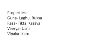 Properties:- 
Guna- Laghu, Ruksa 
Rasa- Tikta, Kasaya 
Veerya- Usna 
Vipaka- Katu 
 