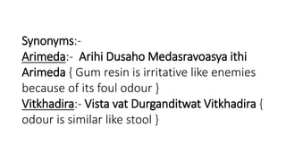 Synonyms:- 
Arimeda:- Arihi Dusaho Medasravoasya ithi 
Arimeda { Gum resin is irritative like enemies 
because of its foul odour } 
Vitkhadira:- Vista vat Durganditwat Vitkhadira { 
odour is similar like stool } 
 