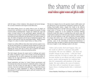with the legacy of their violations, their physical and mental damage,
the economic destitution and frequent social dislocation.
This book’s primary focus is on sexual crimes in war, its impact on
women’s lives, and efforts to turn the tide against the practise of using
women’s bodies as battlegrounds. Chapter one outlines the scope and
nature of sexual violence in war, particularly against vulnerable non-
combatants such as refugees and internally displaced persons. It includes
harrowing personal testimonies and discussion of the medical impact of
rape, the culture of impunity and the lack of institutional support. This
chapter is taken directly from the book Broken Bodies - Broken Dreams
(Chapter 13), where it is titled, Sexual Violence in Times of War.
Chapter two outlines different ideas about what motivates rapists in war;
the special characteristics of combatants and the dangers for women and
girls. It looks at different ideologies surrounding rape, especially at how
applying the theory that rape is used as part of political and military
strategies has assisted in convictions and prosecutions.
The third chapter discusses the urgent need to challenge and counter
the culture of impunity of rape in war. It looks at recent developments
in international law as well as important new judicial precedents. It
outlines the key legal instruments in international humanitarian law,
including human rights law.
Sexual exploitation and abuse by United Nations peacekeepers and
international aid workers has attracted considerable media coverage and
concern. In so far as these acts take place in conflict or post-conflict
contexts, it has been included in this publication. Chapter four features
two articles on sexual exploitation or abuse by peacekeepers and
international UN and humanitarian agency staff and considers how the
sector is responding.
The last two chapters focus on the question of post-conflict justice and
the deficiencies in the international community’s response to the issue.
Seeking Post-Conflict Justice, chapter five, looks at the different
mechanisms being used to provide some level of justice for victims of
sexual attack. It focuses on the non-judicial mechanisms of truth
commissions. Chapter six, to end, examines the enormous challenge
facing the world with respect to assisting those who survive rape and
sexual violence during war. It discusses post-traumatic medical assistance
needs, the social responses to rape, and the need for economic support
for women who survive rape, as well as addressing their psychosocial
needs. This chapter discusses some of the efforts being made in this
direction, some of the international infrastructure/commitment to
respond and, lastly, the failure to address the issues properly. In outlining
the areas of neglect, it also challenges readers to do more.
“Safety and security don’t just happen: they are
the result of collective consensus and public
investment. We owe our children – the most vul-
nerable citizens in any society – a life free from
violence and fear. In order to ensure this, we must
become tireless in our efforts not only to attain
peace, justice and prosperity for countries but
also for communities and members of the same
family. We must address the roots of violence.
Only then will we transform the past century’s
legacy from a crushing burden into a cautionary
lesson.”
Nelson Mandela, World Report on Violence and Health 2002
the shame of war
sexualviolenceagainstwomenandgirlsinconflict
 