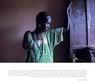 A woman amputee in Sierra Leone, one of the 100,000 people brutally mutilated by the rebel Revolutionary United Front (RUF) during its attempt to terrorise communities
and prevent people from voting by “cutting off the hands that vote”. Part of the rebel leader Charles Taylor’s destructive legacy in West Africa, his victims may take some
cold comfort that he, at least, is behind bars in The Hague, awaiting trial. However, most of his foot-soldiers, his rapists and executioners, like those of many other armed
factions during the war, have escaped indictment, trial or any process of justice. Despite the success of the Special Court’s Truth and Reconciliation Commission in Sierra
Leone, most perpetrators remain free and most victims remain poor, raising questions about the limits of transitional justice.
Image: Brent Stirton
 
