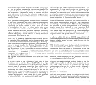 seeking post-conflict justice 101
testimonies they are increasingly illuminating the extent of sexual violence
to a level of detail and importance that was previously unheard of. As
nonjudicial bodies that exist for a predetermined period of time, they are
best understood as a complementary strategy for addressing legacies of
abuse and violence. At the close of a commission, a report of their
findings is generally produced with conclusions and recommendations
for future reforms.
Peace agreements increasingly include proposals for truth commissions
to help process the trauma of past conflict. New governments and civil
society organisations propose truth commissions in the hope that a
commission will identify patterns of abuse, create new forms
of reconciliation, give voice to victims and/or make strong
recommendations for institutional reforms and improvements. These
include prosecuting perpetrators in criminal proceedings; establishing
reparations programmes (including compensation) for victims and
survivors; and engaging in projects to honour the memory of victims or
establish public debate about the past.
As such they are also used as a tool for legitimising the moral authority
of new regimes. They only have life, however, if the political will exists
to implement the recommendations and follow through on the findings.
Today, truth commissions seem to be proliferating. They have gone by a
variety of names, including the National Commission on the
Disappearance of Persons (Argentina), National Commission on Truth
and Reconciliation (Chile), National Reconciliation Commission
(Ghana), Commission for Historical
Clarification (Guatemala),
Commission for Reception, Truth
and Reconciliation (Timor-Leste),
and Truth and Reconciliation Commission (Peru, Sierra Leone, South
Africa).22
In a study drawing on the experiences of more than 30 truth
commissions from the past three decades, the UN Office of the High
Commissioner for Human Rights (OHCHR), reaffirmed the right for
people to know the truth about human rights abuses visited on their
communities, which in turn has been affirmed by regional courts,
international and domestic tribunals.23 According to OHCHR, the
question of why certain events happened can be just as important as
what happened, helping “a society understand and acknowledge a
contested or denied history, and in doing so bring the voices and stories
of victims, often hidden from public view, to the public stage.”24
For example, the Truth and Reconciliation Commission for Sierra Leone
was mandated by the Lomé Peace Accord to create an impartial record
of human rights abuses that occurred there between 1991 and 1999. The
subsequent Truth and Reconciliation Act described the commission as
an independent institution mandated to “address impunity, to respond to
the needs of the victims, to promote healing and reconciliation, and to
prevent a repetition of the violations and abuses suffered.”25
Notably, while testimonies in courts have to be confined to facts that are
legally relevant, truth commissions can provide a more comprehensive
understanding of patterns of violations.26 They can also permit victims
and perpetrators to recount their experiences in an uninterrupted
narrative without being subjected to cross examination. Truth
commissions, therefore, can serve as cathartic fora for investigating the
extent of sexual abuse, especially where they are explicitly mandated to
examine it. Commissions in Sierra Leone and Haiti, for example, called
for specific attention to be given to victims of sexual violence.
In order to facilitate this process, OHCHR suggested that truth
commissions hold women-only hearings with female commissioners and
observers and allow women to testify at public hearings with their
identities concealed.27
While the relationship between simultaneous truth commissions and
court proceedings can be problematic, commissions can act as
complementary justice mechanisms by recommending in their final
reports that criminal prosecutions take place and turning over evidence
to prosecuting authorities for further action.28
Where they may be seen to fall short, according to OHCHR, is in their
inability to provide a fora for individual experiences on a case-by-case
basis, which is often wished for by victims.29 Time and financial
constraints mean that at most, they are able to “provide a global truth, a
description of patterns,” 30 with individual cases representing countless
others.
The case of Timor-Leste
Timor-Leste is an instructive example of responding to the needs of
victims, their need for national and international recognition, respect
and compensation. In particular, the example of Timor-Leste shows how
Truth commissions, therefore, can serve as cathartic fora for investigating the extent
of sexual abuse, especially where they are explicitly mandated to examine it.
 