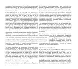 102 seeking post-conflict justice
commissions of inquiry and of truth and reconciliation can support and
empower women and girls who are victims of sexual violence. However,
the current situation in Timor-Leste also illustrates the political limits of
commissions of this kind.
In 1975, following the end of nearly 400 years of Portuguese
colonisation, Indonesia invaded Timor-Leste and brutally occupied the
territory for more than 24 years. In 1999, a year after the fall of
Indonesia’s General Suharto, the UN administered a popular
consultation where the people voted overwhelmingly for independence:
78 percent of registered voters, who themselves represented 99 percent
of the population. This event was followed by weeks of intense violence
and destruction by Indonesian security forces and their militia. Because
the men had fled to the mountains, the women were targeted for sexual
assault in a cruel and systematic way. While the militia refrained in
general from killing women, they subjected them to humiliation and
different forms of harassment including stripping and sexual slavery as
well as rape and sexual violence. Women and children were also victims
of forced displacement into exile.
An international peacekeeping force also entered Timor-Leste in September
1999 amidst violence and ongoing, serious human rights violations as
Indonesia and its armed militia continued to destroy the land they had been
force to leave. A month later, the UN became the transitional administrator
of the territory until its full independence on 20 May 2002.
The violence that followed the announcement of the results of the
popular consultation led to the establishment of the International
Commission of Inquiry on East Timor. The commission derived its
mandate from the UN Commission on Human Rights Resolution
S-4/1999/1 in late September 1999. The mandate was “to gather and
compile systematically information on possible violations of human
rights acts which might constitute breaches of international
humanitarian law committed in East Timor, and to provide the Secretary-
General with its conclusions with a view to enabling him to make
recommendations on future actions.”31
The International Commission of Inquiry
The primary objective of the International Commission of Inquiry was
fact-finding and information-gathering. It spent considerable time
listening to testimonies provided by victims and witnesses, particularly
those who had witnessed events directly. The commission gave
special attention to testimonies from women victims, it claimed.
According to the commission’s report, “the number of victims who
wished to testify to the Commission became overwhelming. […]
Victims and witnesses came to testify despite living amidst destruction
and despite their lack of food and other basic needs. Most of them came
on foot, since there was total lack of transport. […] The members of the
International Commission of Inquiry were confronted with testimonies
surpassing their imagination.”32
The commission heard numerous cases of rape and sexual abuse but in
total was only able to collect 170 witness statements of all kinds of
violence and breaches of human rights in its nine-day visit. “Several
women who had gone through the trauma of rape and sexual abuse came
to narrate their bitter experiences. Some of the raped women are now
faced with unwanted pregnancies. It should be noted that suffering and
Commission.”33
The subsequent recommendations of the International Commission of
Inquiry recommended inter alia the establishment of an appropriate
mechanism for ensuring justice and reconciliation
and specifically an international independent
investigation and prosecution body as well as an
international human rights tribunal. In 2000, two
institutions were established to assist justice and
reconciliation: a specific legal instrument to hear cases and try abuses,
and a truth and reconciliation commission.
The Serious Crimes Panels
In March 2000, the UN Transitional Authority for East Timor created a
judicial system for the area and promulgated a regulation that set up a
system of district courts, including the Serious Crimes Panels. The
regulation gave the Dili District Court exclusive jurisdiction over
genocide, war crimes, crimes against humanity, murder, sexual offences
and torture for crimes committed between January and October 1999.
Despite good promises and according to critics within the human rights
community, justice made little progress in Timor-Leste. Due to a lack of
political and financial support, the UN-supported tribunal shut down in
May 2005, five years after it was established. Although the tribunal did
“The number of victims who wished to testify to the Commission became
overwhelming. […] Victims and witnesses came to testify despite living
amidst destruction and despite their lack of food and other basic needs.”
 