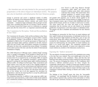 manage to prosecute and convict a significant number of militia
members, the majority of the Indonesians indicted — including General
Wiranto, former Indonesian defence minister and armed forces
commander — remained at large in Indonesia with no prospect of trial.
Some critics concluded that both the UN Security Council and then-
UN Secretary-General Kofi Annan caved in to Indonesia as a regional
power and, after the events of 9/11, an important counterterrorism ally.
The Commission for Reception, Truth and Reconciliation
in East-Timor
The Commission for Reception, Truth and Reconciliation in East Timor
(more commonly known by its Portuguese acronym CAVR, Comissão
de Acolhimento, Verdade e Reconciliação de Timor-Leste) is a body
established in 2000 by the UN and the government of Timor-Leste to
“inquire into human rights violations committed on all sides, between
April 1974 and October 1999, and facilitate community reconciliation
with justice for those who committed less serious offenses.” Its mandate
was far wider in terms of the time-scale than the initial UN International
Commission of Inquiry.
The CAVR delivered its 2,500-page report, entitled Chega!, meaning
“stop” or “enough” in Portuguese, to the president of Timor-Leste on 31
October 2005. The president then handed the report to the Secretary-
General of the UN, as required by law, on 20 January 2006. As required
by its legal mandate, the commission developed a gender-sensitive
approach in seeking the truth about human rights violations during the
political conflict. According to its final report, ”Rape, sexual slavery and
sexual violence were tools used as part of the campaign designed to
inflict a deep experience of terror, powerlessness and hopelessness upon
pro-independence supporters. Sexual violence of East Timorese women
was intentionally carried out to destroy the self-esteem and spirit, not
only of the victims, but of all who supported the movement for
independence, with the aim of forcing them to accept the political goal
of integration with Indonesia.”34
The commission found that in addition to rape, gang rape, public rape,
sexual torture and sexual slavery, a wide variety of other sexual violations
were committed by members of the Indonesian security forces. Prisoners
104 seeking post-conflict justice
were forced to walk long distances through
communities while naked, and women were
tortured in military posts where other prisoners
could hear their screams. This sexual torture often
included mutilation of women’s sexual organs,
inserting of objects into vaginas, burning nipples
and genitals with cigarettes, use of electric shocks applied to the
genitals, breasts and mouths, forcing detainees to engage in sexual acts,
rape of pregnant women, rape of women while blindfolded with their
hands and feet bound, and the use of snakes to instil terror in victims.
The report stated that, the scope and nature of the violations
demonstrate that the intention was not only limited to the personal
gratification of perpetrators or the direct impact on individual victims.
The purpose was also to humiliate and dehumanise the East Timorese
people.35
The findings are noteworthy for their focus on sexual violations and
their explicit details and documentation of individuals involved in the
crimes documented. Eight hundred and fifty-three cases of rape and
sexual slavery, along with evidence from another 200 interviews, were
recorded by the commission, which stated that due to strong cultural
reasons for underreporting, the total number of sexual violations was
likely to be several times higher. The commission estimated that
thousands, rather than hundreds, of women were subjected to serious
sexual violations by members of the Indonesian security forces.
Exposing the “darkest memories”
The vast majority of women interviewed by the commission were young
at the time they were violated. They were middle-aged at the time of
giving their evidence to the commission. “Many said that they had
harboured their darkest memories in silence during the long intervening
years. The process of bringing this evidence to the Commission often
involved a difficult emotional process for them.” Despite the
considerable cultural taboos, a number of women gave detailed accounts
of their ordeals at public hearings, which were broadcast live by national
radio and television services. Fourteen women told their stories at the
commission’s National Public Hearing on Women and Conflict, 28-29
April 2003.
The findings of the Chenga! report also draw the “inescapable
conclusion”, not surprisingly, that the hundreds of women who gave
direct evidence represent only a portion of the total number of victims
who did not give statements “because of social or personal pressures or
...the intention was not only limited to the personal gratification of
perpetrators or the direct impact on individual victims. The purpose
was also to humiliate and dehumanise the East Timorese people.
 