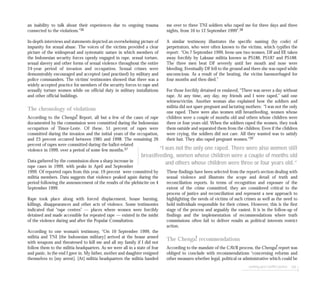 seeking post-conflict justice 105
an inability to talk about their experiences due to ongoing trauma
connected to the violations.”36
In-depth interviews and statements depicted an overwhelming picture of
impunity for sexual abuse. The voices of the victims provided a clear
picture of the widespread and systematic nature in which members of
the Indonesian security forces openly engaged in rape, sexual torture,
sexual slavery and other forms of sexual violence throughout the entire
24-year period of invasion and occupation. Sexual crimes were
demonstrably encouraged and accepted (and practised) by military and
police commanders. The victims’ testimonies showed that there was a
widely accepted practice for members of the security forces to rape and
sexually torture women while on official duty in military installations
and other official buildings.
The chronology of violations
According to the Chenga! Report, all but a few of the cases of rape
documented by the commission were committed during the Indonesian
occupation of Timor-Leste. Of these, 51 percent of rapes were
committed during the invasion and the initial years of the occupation,
and 23 percent occurred between 1985 and 1998. The remaining 26
percent of rapes were committed during the ballot-related
violence in 1999, over a period of some few months.37
Data gathered by the commission show a sharp increase in
rape cases in 1999, with peaks in April and September
1999. Of reported rapes from this year, 19 percent were committed by
militia members. Data suggests that violence peaked again during the
period following the announcement of the results of the plebiscite on 4
September 1999.
Rape took place along with forced displacement, house burning,
killings, disappearances and other acts of violence. Some testimonies
indicated that “rape centres” — places where women were forcibly
detained and made accessible for repeated rape — existed in the midst
of the violence during and after the Popular Consultation.
According to one woman’s testimony, “On 10 September 1999, the
militia and TNI [the Indonesian military] arrived at the house armed
with weapons and threatened to kill me and all my family if I did not
follow them to the militia headquarters. As we were all in a state of fear
and panic, in the end I gave in. My father, mother and daughter resigned
themselves to [my arrest]. [At] militia headquarters the militia handed
me over to three TNI soldiers who raped me for three days and three
nights, from 10 to 12 September 1999”.38
A similar testimony illustrates the specific naming (by code) of
perpetrators, who were often known to the victims, which typifies the
report: “On 7 September 1999, Irene saw two women, DF and EF, taken
away forcibly by Laksaur militia known as PS186, PS187 and PS188.
The three men beat DF severely until her mouth and nose were
bleeding. Eventually DF fell to the ground and there she was raped while
unconscious. As a result of the beating, the victim haemorrhaged for
four months and then died.”
For those forcibly detained or enslaved, “There was never a day without
rape. At any time, any day, my friends and I were raped,” said one
witness/victim. Another woman also explained how the soldiers and
militia did not spare pregnant and lactating mothers: “I was not the only
one raped. There were also women still breastfeeding, women whose
children were a couple of months old and others whose children were
three or four years old. When the soldiers raped the women, they took
them outside and separated them from the children. Even if the children
were crying, the soldiers did not care. All they wanted was to satisfy
their lust. They also raped pregnant women.”39
These findings have been selected from the report’s section dealing with
sexual violence and illustrate the scope and detail of truth and
reconciliation reports. In terms of recognition and exposure of the
extent of the crime committed, they are considered critical to the
process of justice and reconciliation and represent a new approach to
highlighting the needs of victims of such crimes as well as the need to
hold individuals responsible for their crimes. However, this is the first
stage of the process and arguably the easiest. It is in the follow-up of
findings and the implementation of recommendations where truth
commissions often fail to deliver results as political interests restrict
action.
The Chenga! recommendations
According to the mandate of the CAVR process, the Chenga! report was
obliged to conclude with recommendations “concerning reforms and
other measures whether legal, political or administrative which could be
“I was not the only one raped. There were also women still
breastfeeding, women whose children were a couple of months old
and others whose children were three or four years old.”
 