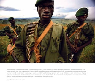 Armed combatants of international or civil wars — whether a young recruit in a poorly resourced new army of a developing nation (above), or a professional soldier in the
army of the United States (right) — are deployed in conflicts of their government’s choosing and are required to follow orders that may entail transgressions of international
humanitarian law. In many conflicts in poor, developing nations, the combatants of the official army as well as the rebel or militia forces may be coerced recruits. They may
be forced to commit atrocities or participate in rape and sexual violence. In the case of child soldiers, the recruitment and abduction from their communities is often sealed
by forcing them to commit an atrocity against their village or family to negate their chances of return.
Images: Brent Stirton (Sierra Leone and Iraq)
 