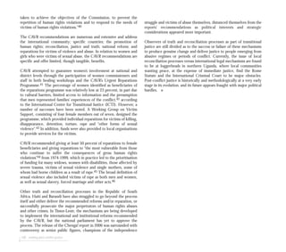 taken to achieve the objectives of the Commission, to prevent the
repetition of human rights violations and to respond to the needs of
victims of human rights violations.”40
The CAVR recommendations are numerous and extensive and address
the international community; specific countries; the promotion of
human rights; reconciliation, justice and truth; national reform; and
reparations for victims of violence and abuse. In relation to women and
girls who were victims of sexual abuse, the CAVR recommendations are
specific and offer limited, though tangible, benefits.
CAVR attempted to guarantee women’s involvement at national and
district levels through the participation of women commissioners and
staff in both healing workshops and the CAVR’s Urgent Reparations
Programme.41 The percentage of women identified as beneficiaries of
the reparations programme was relatively low at 23 percent, in part due
to cultural barriers, limited access to information and the presumption
that men represented families’ experiences of the conflict,42 according
to the International Centre for Transitional Justice (ICTJ). However, a
number of successes have been noted. A Working Group on Victim
Support, consisting of four female members out of seven, designed the
programme, which provided individual reparations for victims of killing,
disappearance, detention, torture, rape and “other forms of sexual
violence”.43 In addition, funds were also provided to local organisations
to provide services for the victims.
CAVR recommended giving at least 50 percent of reparations to female
beneficiaries and giving reparations to “the most vulnerable from those
who continue to suffer the consequences of gross human rights
violations”44 from 1974-1999, which in practice led to the prioritisation
of funding for many widows, women with disabilities, those affected by
severe trauma, victims of sexual violence and single mothers, some of
whom had borne children as a result of rape.45 The broad definition of
sexual violence also included victims of rape as both men and women,
as well as sexual slavery, forced marriage and other acts.46
Other truth and reconciliation processes in the Republic of South
Africa, Haiti and Burundi have also struggled to go beyond the process
itself and either deliver the recommended reforms and/or reparation, or
successfully prosecute the major perpetrators of human rights abuses
and other crimes. In Timor-Leste, the mechanisms are being developed
to implement the international and institutional reforms recommended
by the CAVR, but the national parliament has yet to approve the
process. The release of the Chenga! report in 2006 was surrounded with
controversy as senior public figures, champions of the independence
108 seeking post-conflict justice
struggle and victims of abuse themselves, distanced themselves from the
reports’ recommendations as political interests and strategic
considerations appeared more important.
Observers of truth and reconciliation processes as part of transitional
justice are still divided as to the success or failure of these mechanisms
to produce genuine change and deliver justice to people emerging from
abusive regimes or periods of conflict. Currently, the issue of local
reconciliation processes versus international legal mechanisms are found
to be at loggerheads in northern Uganda, where local communities
wanting peace, at the expense of immediate justice, find the Rome
Statute and the International Criminal Court to be major obstacles.
Post-conflict justice is historically and methodologically at a very early
stage in its evolution, and its future appears fraught with major political
hurdles. ■
 