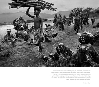 Bemguema in Sierra Leone, 2002. A young girl, followed by women from her
village, passes a group of soldiers from the national army on break from training.
The war in Sierra Leone gained notoriety for the level of atrocities committed
against civilians by gangs of young men and boys, who often were high on drugs
and alcohol. The gangs were linked to different militia or rebel factions, and they
raped, mutilated and killed thousands of civilians.
Image: Jan Dago
 