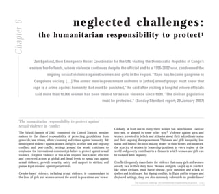 The neglected challenge: the humanitarian responsibility to protect 113
neglected challenges:
the humanitarian responsibility to protect1
Jan Egeland, then Emergency Relief Coordinator for the UN, visiting the Democratic Republic of Congo’s
eastern borderlands, where violence continues despite the official end to a 1996-2002 war, condemned the
ongoing sexual violence against women and girls in the region. “Rape has become gangrene in
Congolese society. […] The armed men in government uniforms or [other] armed groups must know that
rape is a crime against humanity that must be punished,” he said after visiting a hospital where officials
said more than 10,000 women had been treated for sexual violence since 1999. “The civilian population
must be protected.” (Sunday Standard report; 29 January 2007)
The humanitarian responsibility to protect against
sexual violence in conflict
The World Summit of 2005 committed the United Nation’s member
nations to the shared responsibility of protecting populations from
genocide, war crimes, ethnic cleansing and crimes against humanity. But
unmitigated violence against women and girls in other new and ongoing
conflicts and post-conflict settings around the world continues to
emphasise the international community’s failure to protect against sexual
violence. Targeted violence of this scale requires much more effective
and concerted action at global and local levels to speak out against
sexual violence; provide security, safety and support to victims; and
pursue legal recourse against perpetrators.
Gender-based violence, including sexual violence, is commonplace in
the lives of girls and women around the world in peacetime and in war.
Globally, at least one in every three women has been beaten, coerced
into sex, or abused in some other way.2 Violence against girls and
women is rooted in beliefs and attitudes about their subordinate status
and their ongoing disempowerment.3 Women and girls’ inequality, low
status and limited decision-making power in their homes and societies,
the scarcity of women in leadership positions in every region of the
world and poverty contribute to a climate in which women and girls can
be violated with impunity.
Conflict frequently exacerbates the violence that many girls and women
already face in their daily lives. Women and girls caught up in conflict,
like other civilians, must battle disease, poor nutrition and a lack of
shelter and healthcare. But during conflict, in flight and in refugee and
displaced settings, they are also extremely vulnerable to gender-based
Chapter6
 