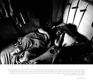 Rape and mutilation during the bloody conflicts in Sierra Leone and Liberia were commonplace. More than 100,000 men, women and children were deliberately mutilated,
including this woman from Sierra Leone. In Liberia, reports of sexual attacks against girls and women are as high as 70 percent of all females. Truth and reconciliation
commissions and special courts to bring to justice a handful of the faction leaders offer little reparation, restitution or solace to victims who struggle to survive with their
memories, humiliations, scars and disabilities.
Image: Brent Stirton
 