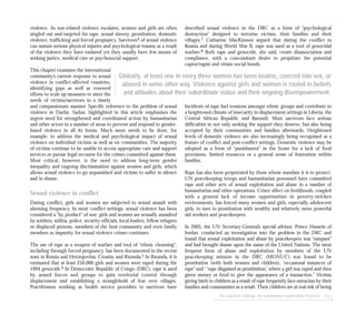 The neglected challenge: the humanitarian responsibility to protect 115
violence. As war-related violence escalates, women and girls are often
singled out and targeted for rape, sexual slavery, prostitution, domestic
violence, trafficking and forced pregnancy. Survivors4 of sexual violence
can sustain serious physical injuries and psychological trauma as a result
of the violence they have endured yet they usually have few means of
seeking justice, medical care or psychosocial support.
This chapter examines the international
community’s current response to sexual
violence in conflict-affected countries,
identifying gaps as well as renewed
efforts to scale up measures to meet the
needs of victims/survivors in a timely
and compassionate manner. Specific reference to the problem of sexual
violence in Darfur, Sudan, highlighted in this article emphasises the
urgent need for strengthened and coordinated action by humanitarian
and other actors in a number of areas to prevent and respond to gender-
based violence in all its forms. Much more needs to be done, for
example, to address the medical and psychological impact of sexual
violence on individual victims as well as on communities. The majority
of victims continue to be unable to access appropriate care and support
services or pursue legal recourse for the crimes committed against them.
Most critical, however, is the need to address long-term gender
inequality and ongoing discrimination against women and girls, which
allows sexual violence to go unpunished and victims to suffer in silence
and in shame.
Sexual violence in conflict
During conflict, girls and women are subjected to sexual assault with
alarming frequency. In most conflict settings, sexual violence has been
considered a “by product” of war: girls and women are sexually assaulted
by soldiers, militia, police, security officials, local leaders, fellow refugees
or displaced persons, members of the host community and even family
members as impunity for sexual violence crimes continues.
The use of rape as a weapon of warfare and tool of “ethnic cleansing”,
including through forced pregnancy, has been documented in the recent
wars in Bosnia and Herzegovina, Croatia, and Rwanda.5 In Rwanda, it is
estimated that at least 250,000 girls and women were raped during the
1994 genocide.6 In Democratic Republic of Congo (DRC), rape is used
by armed forces and groups to gain territorial control through
displacement and establishing a stranglehold of fear over villages.
Practitioners working as health service providers to survivors have
described sexual violence in the DRC as a form of “psychological
destruction” designed to terrorise victims, their families and their
villages.7 Catharine MacKinnon argued that during the conflict in
Bosnia and during World War II, rape was used as a tool of genocidal
warfare.8 Both rape and genocide, she said, create disassociation and
compliance, with a concomitant desire to propitiate the potential
captor/rapist and vitiate social bonds.
Incidents of rape fuel tensions amongst ethnic groups and contribute to
a heightened climate of insecurity in displacement settings in Liberia, the
Central African Republic and Burundi. Most survivors face serious
difficulties in not only seeking the support they deserve, but also being
accepted by their communities and families afterwards. Heightened
levels of domestic violence are also increasingly being recognised as a
feature of conflict and post-conflict settings. Domestic violence may be
adopted as a form of “punishment” in the home for a lack of food
provisions, limited resources or a general sense of frustration within
families.
Rape has also been perpetrated by those whose mandate it is to protect.
UN peacekeeping troops and humanitarian personnel have committed
rape and other acts of sexual exploitation and abuse in a number of
humanitarian and other operations. Crises’ affect on livelihoods, coupled
with a general lack of income opportunities in poverty-stricken
environments, has forced many women and girls, especially adolescent
girls, to turn to prostitution with wealthy and relatively more powerful
aid workers and peacekeepers.
In 2005, the UN Secretary-General’s special advisor, Prince Hussein of
Jordan, conducted an investigation into the problem in the DRC and
found that sexual exploitation and abuse by peacekeepers was “rampant”
and had brought shame upon the name of the United Nations. The most
frequent form of abuse and exploitation by members of the UN
peacekeeping mission in the DRC (MONUC) was found to be
prostitution (with both women and children), “occasional instances of
rape” and “ ‘rape disguised as prostitution,’ where a girl was raped and then
given money or food to give the appearance of a transaction.” Victims
giving birth to children as a result of rape frequently face ostracism by their
families and communities as a result. Their children are at real risk of being
Globally, at least one in every three women has been beaten, coerced into sex, or
abused in some other way. Violence against girls and women is rooted in beliefs
and attitudes about their subordinate status and their ongoing disempowerment.
 