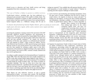 denied access to education and basic health services and being
marginalized from their communities in the long term.
The case of Darfur: a failure to protect or deliver services
Gender-based violence, including rape, has been publicised as a
widespread and systematic feature of the conflict in Darfur, Sudan. The
International Commission of Inquiry in 2005 concluded that rape and
sexual violence had been used by government forces and government-
backed Janjawid militia as a “deliberate strategy with the aim of
terrorizing the population, ensuring control of the movement of the IDP
[internally displaced peoples] population and perpetuating its
displacement.”9 In attacks documented by Human Rights Watch, girls as
young as seven and eight years old were raped, while some women were
raped and then genitally mutilated.10 Yet, despite the rhetorical
prevalence of this issue, rape continues on a widespread and systematic
scale with impunity in Darfur.11 Many victims are children. Doctors
from Médecins Sans Frontières in 2005 reported having treated almost
500 rape victims in a five-month period in one of their clinics in Darfur
and were then expelled for releasing a public report to this effect.
Assessments of the situation in displaced settings in the region indicate
that the problem, first noted in 2003, continues virtually unabated and
may even be getting worse.
According to a public statement by the International Rescue Committee in
August 2006, “More than 200 women have been sexually assaulted in the
last five weeks alone around Darfur’s largest displaced camp, Kalma […]
This is a massive spike in figures. We are used to hearing of 2 to 4 incidents
of sexual assault per month in Kalma camp.” The women of Darfur are
particularly vulnerable. They have no choice but to leave their camp
confines in search of firewood – expeditions that force them to walk several
miles into the bush. If men went instead, they would be killed. “We […]
have chosen to risk being raped rather than let the men risk being killed,”
one woman said summarizing how hopeless their plight has become.”12
These figures are only indicative, however, as rape is grossly
underreported in Darfur – as in many other contexts. The World Bank
estimates that less than 10 percent of sexual-violence cases in non-refugee
116 The neglected challenge: the humanitarian responsibility to protect
settings are reported.13 Any available data will represent therefore only a
small proportion of actual incidents of sexual violence.14 Barriers to
reporting and other response challenges in Darfur include:
i) Lack of services and monitoring and reporting mechanisms: Given
the great sense of shame, humiliation and fear felt by victims of
sexual violence, the majority of whom are women and girls,15 in
seeking care and support, as well as the risks of further harassment
and intimidation, reporting is unlikely to improve and numbers of
victims of gender-based violence likely to remain impossible to
quantify. Many continue to be discouraged
from seeking legal redress for the crimes
committed against them, and there are
complications concerning when and how to
report, as well as necessary documentation for
accessing medical care.16 Service providers
(local or international) are also frequently under harassment
themselves. Collaboration between NGO and UN actors is often
difficult in this challenging political and security environment.
Without adequate services that allow and encourage appropriate
monitoring systems, denial of the scope and scale of the problem by
authorities and parties to the conflict persist.
ii) Impunity for perpetrators: Female victims of sexual crimes in Darfur
are further victimised by often cumbersome, contradictory and
discriminatory proceedings within the legal justice system. For
example legal aid for victims is rarely available and only provided to
victims during investigative procedures if they are under 18 years of
age according to the Sudan Child Act of 2004. Until a recently, a
victim had to first ensure signature of a medical examination by a
certified doctor, although medical staff are desperately lacking.
Victims must provide proof of age and are sometimes subjected to
forced “medical exams” to determine their eligibility to a guardian,
welfare officer or legal representative during police questioning.
Such questioning is often re-victimising for survivors and can result
in prolonged periods of detention. As in other countries practicing
Sharia, or traditional Islamic law, if an unmarried woman or girl is
pregnant and cannot prove that she was raped, she can be charged
with the capital crime of adultery. To convict a man of the same
offence, a confession or the testimony of four witnesses is required.
For all these reasons, perpetrators are rarely held to account. At the
time of writing, only one conviction for sexual violence had been
prosecuted in Darfur since the crisis unfolded in 2003, despite
reports of many thousands of rapes.
In attacks documented by Human Rights Watch, girls as young as seven and
eight years old were raped, while some women were raped and then
genitally mutilated.
 