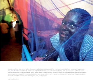 A recently freed former “bush wife” of the Lord’s Resistance Army (LRA) in northern Uganda finds help at the Gusco Rehabilitation Centre. Recent reports suggest that as
many as 66,000 children were abducted by the LRA during the last two decades. Boys were used as soldiers and porters, while girls were enslaved as domestic workers,
raped and normally given to LRA commanders as ”wives”. Despite the work of centres like Gusco, the future of returned girls, many of whom have borne the children of their
captors, is uncertain as they seek to re-enter a traditional society where men are unlikely to marry or care for girls with experiences such as these. What protection do they
have for the future? What economic options and what justice, if any, can they expect?
Image: Sven Torfinn/OCHA
 
