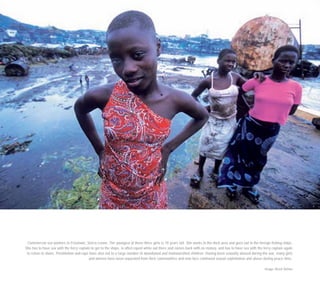Commercial sex workers in Freetown, Sierra Leone. The youngest of these three girls is 10 years old. She works in the dock area and goes out to the foreign fishing ships.
She has to have sex with the ferry captain to get to the ships, is often raped while out there and comes back with no money, and has to have sex with the ferry captain again
to return to shore. Prostitution and rape have also led to a large number of abandoned and malnourished children. Having been sexually abused during the war, many girls
and women have been separated from their communities and now face continued sexual exploitation and abuse during peace time.
Image: Brent Stirton
 