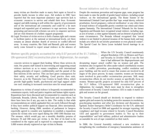 many victims are therefore made to marry their rapist or forced to
provide family income in other ways. Aid workers in DRC have
reported that the most important assistance rape survivors lack is
economic: resources to survive and rebuild their lives. Economic
support and skills training is well within the capacity of governments
and of the international aid community and could be a far more
integral and expanded part of assistance to rape survivors. Income-
generating and microcredit schemes can serve to empower survivors
and are vital elements of a holistic support programme.
iii) Legal: Provision of victim services is both a human right and a means
to facilitate justice at the national or international levels, yet there
remains an almost absolute dearth of services in conflict-affected
areas. In many countries, like Haiti and Burundi, girls and women
rarely come forward to report sexual violence in the absence of
concrete services to support their healing. Where these services do
exist, few possess staff trained in interviewing and supporting sexual
violence survivors so as to ensure compliance with international
guiding principles of respect, confidentiality and the pursuit of the
best interests of the survivor. This can have grave consequences for
their safety, security and wellbeing. Good practice does exist,
however, as in the Thutezela Care Centres in South Africa, which
provide high-quality health, psychosocial and legal support under
one roof, resulting in increased conviction rates for sexual assault.
Reparations to victims of sexual violence is frequently recommended in
commission reports, truth and justice inquiries and human rights reports.
Reparations have been discussed and recommended in countries such as
Guatemala, Rwanda, Liberia, Haiti, Timor-Leste and many others, but
there have been few if any pay-outs to date. The reality is that while
recommendations are widely applauded they are rarely followed through
if they have neither political support nor financial, often international,
backing. However, during 2006, members of parliament in Sarajevo
reportedly agreed to consider new legislation to establish a reparations
system for victims who were raped during the 1992-1995 Bosnian war.
The measure, which would pay out a monthly disability pension of
between 70 and 200 euros per victim, is the first of its kind to be
considered in the region and is expected to compensate an estimated
5,000 women already registered as rape victims in Bosnia.
120 The neglected challenge: the humanitarian responsibility to protect
Recent initiatives and the challenge ahead
Despite the enormous prevention and response gaps, some progress has
been made to raise the profile of gender-based violence, including sexual
violence, on the international agenda. The Rome Statute of the
International Criminal Court specifies that “rape, sexual slavery, enforced
prostitution, forced pregnancy, enforced sterilization” or any other form
of sexual violence of comparable gravity constitute war crimes and crimes
against humanity. The International Criminal Tribunals for the former
Yugoslavia and Rwanda have recognised sexual violence, including rape,
as acts of torture, a crime against humanity and an element of genocide in
some circumstances. The Rwanda tribunal recognised that “sexual
violence is not limited to physical invasion of the human body and may
include acts which do not involve penetration or even physical contact”.
The Special Court for Sierra Leone included forced marriage in an
indictment.
When the UN Security Council unanimously
adopted Resolution 1325 on Women and Peace
and Security in October 2000, it was the first
time it had addressed the disproportionate and
devastating impact armed conflict has on women and girls. The
resolution also recognised the often under-valued contributions women
make to conflict prevention, peacekeeping, conflict resolution and
peace building, and the need to ensure that women are involved in all
stages of the peace process. In many countries, women are becoming
more involved in post-conflict reconstruction processes. Still, many
reconstruction efforts do not involve women or specifically focus on
women. Women-specific projects accounted for only 0.07 percent of
the $1.7 billion, UN-sponsored 2002 reconstruction plan in
Afghanistan, for example. Much more must be done to strengthen
enforcement of Security Council resolution 1325 to make it matter for
girls and women on the ground.
The Security Council should act decisively to respond to violence
against girls and women by including protective measures in resolutions,
peacekeeping mandates and other key decisions and discussions. Jan
Egeland, former Emergency Relief Coordinator for the UN, addressed
the Security Council in 2006 and appealed for stronger reporting, full
compliance and legal recourse related to Security Council Resolution
1325 and appealed to government leaders to “live up to their
responsibilities” and hold military, political and administrative leaders
accountable for acts of rape committed on their watch.
In 2006, the General Assembly endorsed a new resolution on
strengthening the coordination of emergency humanitarian assistance of
Women specific projects accounted for only 0.07 percent of the $1.7 billion,
UN-sponsored 2002 reconstruction plan in Afghanistan, for example.
 