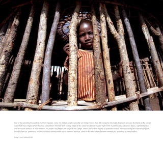 Due to the unending insecurity in northern Uganda, some 1.6 million people currently are living in more than 200 camps for internally displaced persons. Residents at the camps
report that mass displacement has had a disastrous effect on their society. Signs of the social breakdown include high levels of promiscuity, substance abuse, unprotected sex
and increased numbers of child mothers. As people stay longer and longer in the camps, what is left of their dignity is gradually eroded. Disrespected by the traumatised youth,
forced to look on, powerless, as their society is turned inside out by violence and fear, some of the older adults become mentally ill, according to camp leaders.
Image: Sven Torfinn/OCHA
 