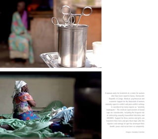 A woman waits for treatment at a centre for women
who have been raped in Goma, Democratic
Republic of Congo. Medical, psychosocial and
economic support for the thousands of women
violently raped in conflict and post-conflict settings
is considered by many experts as ”woefully
inadequate”. The medical repercussions of brutal
rape are considerable, including the frequent risk
of contracting sexually transmitted infections and
HIV/AIDS. Support for these women and girls can
transform their lives and give them hope after the
injustice and outrage of rape has destroyed their
health, peace and social lives so completely.
Images: Georgina Cranston
 