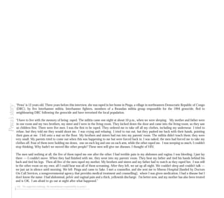 126 The neglected challenge: the humanitarian responsibility to protect
“Pewa” is 12 years old. Three years before this interview, she was raped in her home in Pinga, a village in northeastern Democratic Republic of Congo
(DRC), by five Interhamwe militia. Interhamwe fighters, members of a Rwandan militia group responsible for the 1994 genocide, fled to
neighbouring DRC following the genocide and have terrorised the local population.
“I have to live with the memory of being raped. The militia came one night at about 10 p.m., when we were sleeping. My mother and father were
in one room and my two brothers, my sister and I were in the living room. They kicked down the door and came into the living room, so they saw
us children first. There were five men. I was the first to be raped. They ordered me to take off all my clothes, including my underwear. I tried to
refuse, but they told me they would shoot me. I was crying and refusing. I tried to run out, but they pushed me back with their hands, pointing
their guns at me. I fell onto a mat on the floor. My brothers and sisters had run into my parents’ room. The militia didn’t touch them; they were
very small. My parents tried to come out when this was happening to me but were forced back in. I was naked; the men had forced me to take my
clothes off. Four of them were holding me down, one on each leg and one on each arm, while the other raped me. I was weeping so much. I couldn’t
stop thinking, Why hadn’t we moved like other people? These men will give me diseases. I thought of HIV.
The men said nothing at all, the five of them raped me one after the other. I had terrible pain in my abdomen and vagina; I was bleeding. I just lay
there — I couldn’t move. When they had finished with me, they went into my parents’ room. They beat my father and tied his hands behind his
back and tied his legs. Then all five of the men raped my mother. My brothers and sisters and my father had to watch as they raped her. I was still
in the other room on my own; all I could hear was all of them screaming. After they left, we sat up all night. We couldn’t sleep and couldn’t talk —
we just sat in silence until morning. We left Pinga and came to Sake. I met a counsellor, and she sent me to Mweso Hospital [funded by Doctors
On Call Services, a nongovernmental agency that provides medical treatment and counselling], where I was given medication. I had a disease but I
don’t know the name. I had abdominal, pelvic and vaginal pain and a thick, yellowish discharge. I’m better now, and my mother has also been treated
and is OK. I am afraid to go out at night after what happened.”
Pewa’sstory
 