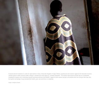 A woman waits for treatment at a centre for raped women in Goma, Democratic Republic of Congo. Medical, psychosocial and economic support for the thousands of women
violently raped in conflict and post-conflict settings is considered by many experts as ”woefully inadequate”. The medical repercussions of brutal rape are considerable,
including the frequent risk of contracting sexually transmitted infections and HIV/AIDS. Support for these women and girls can transform their lives and give them hope after
the injustice and outrage of rape destroyed their health, peace and social lives so completely.
Images: Georgina Cranston
 