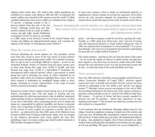 12 sexual violence against women and girls in conflict
religious and/or ethnic lines. The result is that civilian populations are
victimised on a massive scale. Between 1989 and 1997, an estimated 103
armed conflicts were launched in 69 countries across the world.6 Civilian
casualties during these more recent conflicts are estimated to be as high as
75 percent, a stunning contrast to the 5
percent estimate from the start of the last
century.7 Although overall more men than
women continue to die as a result of conflict,
women and girls suffer myriad debilitating
consequences of war.8 So much so, according
to a 2002 report of the Secretary-General of the United Nations, that
“women and children are disproportionately targets” and “constitute the
majority of all victims” of contemporary armed conflicts.9
What the current data conceal
However disturbing the current statistics are, they probably conceal
more than they reveal in terms of the true extent of sexual violence
against women and girls during armed conflict. For a number of reasons,
data on rape in war is exceedingly difficult to capture – as seen in the
sometimes dramatic variance in estimates from any given country, such
as those from Bosnia that range from 14,000 to 50,000, and from
Rwanda that range from 15,700 to a half-million.10 Sometimes the
discrepancies reflect political interests, where a government or armed
group may seek to downplay the extent of crimes committed by its
members, while others are working to highlight those crimes. Yet even
when research is undertaken by nonaligned human rights or other
groups, obtaining an accurate representation of the scope of sexual
violence presents tremendous challenges.
Research on sexual violence against women during war is in its relative
infancy. Investigators have only just begun to develop and test
methodologies for collecting representative data. In addition, substantial
underreporting of rape is commonplace even in times of peace; in times
of war and its aftermath, when constraining factors such as stigma and
shame are compounded by political instability and threats to personal
safety, rates of reporting are likely to be even lower. Exposing violence
in the context of active conflict can represent a security risk for all
involved – as evidenced by the May 2005 arrest of the Médecins Sans
Frontières (MSF) head of mission in Khartoum, Sudan, who was charged
by the Sudanese government with crimes against the state after
publishing a report on women seeking rape-related medical treatment at
MSF facilities throughout Darfur.11
In many more instances, there is simply no institutional authority or
organisation to whom a woman can recount her experience. Even where
services do exist, pervasive impunity for perpetrators of war-related
sexual violence means that many survivors may accurately reason that no
justice – and thus no purpose would be served by reporting the crime.
Notably, in a 2001 study from Timor-Leste, only 7 percent of women
who had experienced physical or sexual violence during the crisis of
1999 ever reported their victimisation to a local authority.12 In a survey
from Rwanda, only 6 percent of respondents who had been raped during
the genocide ever sought medical treatment.13
The current statistics – detached as they are from the nature of the crimes
– do not reveal the depths of violence to which women and girls have
been exposed, or the terror they are forced to endure when their bodies
become the ways and means of war. It is only the personal accounts that
do this – accounts that most of the world will likely never hear.
Three personal stories
Since the 1996 outbreak of hostilities among multiple armed factions in
eastern Democratic Republic of Congo (DRC), atrocities against
women have been so horrific and extensive that the violence has been
referred to colloquially as the “war within a war” and the “war against
women.”14 Although a peace process was initiated at the end of 2002,
the prevailing lawlessness in the eastern part of the country continues to
put many women and girls at risk. In research from 2005 in South Kivu,
492 women – 79 percent of whom had been sexually assaulted by
between two and 20 attackers – shared their experiences of rape,
mutilation and torture.15 One incident was related by a woman who was
still confined to a hospital bed:
“A few moments after the Interhamwe [Rwandan militia] arrived in the
village, I heard my neighbour screaming. I looked out of the window and
I saw some men, all holding rifles. Immediately, I wanted to run away and
hide but three of them turned up at our house. My husband pretended to
be asleep…they grabbed me roughly. One of them restrained me, while
another took my pili pili pestle and pushed it several times into my vagina,
as if he was pounding. This agony seemed to be a never-ending hell […]
However disturbing the current statistics are, they probably conceal more than
they reveal in terms of the true extent of sexual violence against women and
girls during armed conflict.
 