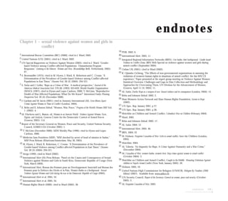 endnotes 129
endnotes
Chapter 1 – sexual violence against women and girls in
conflict
1 International Rescue Committee.(IRC) (2000); cited in J. Ward, 2002.
2 United Nations (UN) (2001); cited in J. Ward, 2002.
3 UN Special Rapporteur on Violence Against Women (2005); cited in J. Ward, “Gender-
based Violence among Conflict-affected Populations: Humanitarian Program
Responses,” Listening to the Silences: Women and War, (Konnklikje Brill, Netherlands, 2005):
67.
4 S. Brownmiller (1975); cited in M. Hynes, J. Ward, K. Robertson and C. Crouse, “A
Determination of the Prevalence of Gender-based Violence among Conflict-affected
Populations in East Timor,” Disasters Vol. 28 (3) (2004): 294-321.
7 S. Swiss and J. Geller, “Rape as a Crime of War: A medical perspective,” Journal of the
American Medical Association Vol. 279 (8) (1993): 625:629; World Health Organization
(WHO) (1997); cited in Hynes and Lopes Cardozo, 2000; T. McGinn, “Reproductive
Health of War-Affected Populations: What Do We Know?” International Family Planning
Perspectives Vol. 26 (4) (December 2000).
6 J. Gardam and M. Jarvis (2001); cited in Amnesty International (AI), Lives Blown Apart:
Crimes Against Women in Times of Conflict (London, 2004).
7 E. Rehn and E. Johnson Sirleaf, “Women, War, Peace,” Progress of the World’s Women 2002 Vol.
1 (2002): 4.
8 M. Vlachova and L. Biason, ed, Women in an Insecure World: Violence Against Women, Facts,
Figures, and Analysis, Geneva Centre for the Democratic Control of Armed Forces
(Geneva, 2005): 114.
9 Report of the Secretary-General on Women, Peace and Security, United Nations Security
Council, S/2002/1154 (October 2002): 1.
10 T. McGinn (December 2000); AIDS Weekly Plus (1996); cited in Hynes and Lopes
Cardozo, 2000.
11 Médecins Sans Frontières (MSF), “MSF shocked by arrest of head of mission in Sudan,”
MSF Press Release (Khartoum/Amsterdam, May 30, 2005).
12 M. Hynes, J. Ward, K. Robertson, C. Crouse, “A Determination of the Prevalence of
Gender-based Violence among Conflict-affected Populations in East Timor,” Disasters
Vol. 28 (3) (2004): 294-321.
13 Avega (1999); cited in Ward (2002).
14 International Alert (IA) Press Release, “Panel on the Causes and Consequences of Sexual
Violence against Women and Girls in South Kivu, Democratic Republic of Congo (New
York, March 2004).
15 International Alert, Reseau des Femmes pour un Developpement Associatif and Reseau des
Femmes pour la Defence des Droits et la Paix, Women’s Bodies as a Battleground: Sexual
Violence Against Women and Girls during the war in the Democratic Republic of Congo (2005).
16 International Alert et al, 2005, 34.
17 International Alert et al, 2005, 34.
18 Human Rights Watch (2000), cited in Ward (2002), 36.
19 PHR, 2002, 6.
20 International Alert, 2005, 11.
21 Integrated Regional Information Networks (IRIN), Our bodies, their battleground: Gender-based
Violence in Conflict Zones, IRIN Web Special on violence against women and girls during
armed conflict (September 2004).
22 Oxfam UK (2001); cited in Ward (2002).
23 R. Ojiambo Ochieng, “The Efforts of non-governmental organizations in assessing the
violations of women’s human rights in situations of armed conflict: the Isis-WICCE
experience,” Paper presented at the expert group meeting on Violence Against Women:
Statistical Overview, Challenges and Gaps in Data Collection and Methodology and
Approaches for Overcoming Them, UN Division for the Advancement of Women,
(Geneva, April 11-14, 2005): 11.
24 AI, Sudan, Darfur Rape as a weapon of war: Sexual violence and its consequences (London, 2004): 15.
25 Rehn and Johnson Sirleaf, 2002, 2.
26 Shan Women’s Action Network and Shan Human Rights Foundation, License to Rape
(2002).
27 UN Spec. Rap. January 2001, p 27.
28 UN Spec. Rap. January 2001, p 28.
29 Watchlist on Children and Armed Conflict, Colombia’s War on Children (February 2004).
30 Ward, 2002.
31 Rehn and Johnson Sirleaf, 2002, 17.
32 AI, Sudan, 2004, 12.
33 International Alert, 2005, 46.
34 IRIN, 2004, 22.
35 M. Hobson, Forgotten Casualties of War: Girls in armed conflict, Save the Children (London,
2005).
36 Watchlist, 2004.
37 AI, “Liberia: No Impunity for Rape, A Crime Against Humanity and a War Crime,”
(December 2004).
38 AI, Casualties of War: women’s bodies, women’s lives: Stop crimes against women in armed conflict
(October 2004): 3.
39 Watchlist on Children and Armed Conflict, Caught in the Middle: Mounting Violations Against
children in Nepal’s Armed Conflict (New York, January 2005): 39.
40 Hobson, 2005, 10.
41 United Nations High Commissioner for Refugees (UNHCR), Refugees By Numbers (2006
Edition) (2007). Available from: www.unhcr.ch.
42 UN Security Council, Report of the Secretary-General on women, peace and security (October
2002): 2.
43 AI, Forgotten Casualties of War, 2005.
 