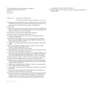 134 endnotes
44 CAVR, Final Report, Part 11, Recommendations, available at
< http://www.etan.org/news/2006/cavr.htm>.
45 ICTJ (p. 3).
46 ICTJ (p. 6).
Chapter 6 – neglected challenges:
the humanitarian responsibility to protect
1 Pamela Shifman and Lauren Rumble are currently working for UNICEF in New York in the
Child Protection and Emergency Operations sections respectively. This article reflects
the personal views of the authors and not necessarily of the organization.
2 UNFPA, 2000
3 While boys and sometimes men can be victims of gender - based violence, including sexual
violence, the majority of victims are girls and women because of their subordinate status.
Thus, girls and women are the focus of this chapter.
4 The terms victims/ survivors are used interchangeably in this chapter.
5 Graca Machel, Impact of Arnmed Conflict on Children., 2001, p. 55.
6 E. Rehn and E. Johnson-Sirleaf, “Women, War and Peace: The Independent Experts
Assessment,” UNIFEM (2002).
7 Interview with Dr. Denis Mukwege, director of the Panzi General Referral Hospital in
Bukavu, Democratic Republic of Congo, 1 December 2006, by Eve Ensler at the New
York University School of Law, New York.
8 C. Mackinnon, “Are Women Human? And Other International Dialogues,” Harvard Pounds
(2006).
9 Report on the International Commission of Inquiry on Darfur to the United Nations
Secretary-General (25 January 2005) (p. 94), at
http://www.un.org/News/dh/sudan/com_inq_darfur.pdf.
10 Human Rights Watch, “Sexual Violence and Its Consequences Among Displaced Persons
in Darfur and Chad;” briefing paper (12 April 2005).
11 See, for example, “Inter-agency Real-time Evaluation of the Humanitarian Response to the
Darfur Crisis: Observations and Recommendations,” (p. 3) (DRAFT) (2 July 2005). See
also: Weekly Programmatic Brief for the Darfur Emergency - Week 28 (19 July 2005).
12 International Rescue Committee, M. Hartley, Darfur’s Downward Spiral (23 August 2006).
13 “Reproductive Health in Refugee Situations: An Interagency Field Manual,” 1999.
14 (Draft) Inter-Agency Standing Committee Guidelines (IASC) for Gender-Based Violence
(GBV) Interventions in Humanitarian Settings Focusing on Prevention of and Response
to Sexual Violence in Emergencies.
15 UNFPA & Unicef, Situational Analysis: The Effects of Conflict on the Health and Well-
being of Women and Children in Darfur (2005).
16 See, for example, the Secretary-General’s Monthly Report on Darfur issued 10 May 2005
(S/2005/305).
17 The Secretary-General’s In-depth Study on all Forms of Violence Against Women was
launched in the General Assembly on 9 October 2006.
18 Draft United Nations policy statement and draft United Nations comprehensive Strategy
on Assistance to Victims of Sexual Exploitation and Abuse by UN Staff and Related
Personnel (A/60/877) (5 June 2006) General Assembly 60th Session, Agenda Item 2.
Available at: http://www.peacewomen.org/resources/Peacekeeping/SEA/victim_assis-
tance.pdf#search=%22%22A%2F60%2F877%22%22.
19 Save the Children-UK, “From Camp to Community: Liberia Study on Exploitation of
Children” (2006).
 