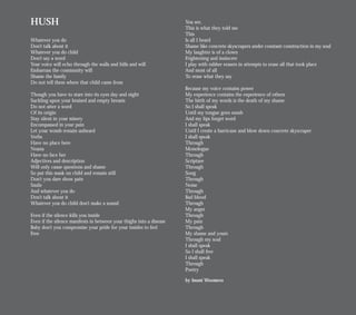 HUSH
Whatever you do
Don’t talk about it
Whatever you do child
Don’t say a word
Your voice will echo through the walls and hills and will
Embarrass the community will
Shame the family
Do not tell them where that child came from
Though you have to stare into its eyes day and night
Suckling upon your bruised and empty breasts
Do not utter a word
Of its origin
Stay silent in your misery
Encompassed in your pain
Let your womb remain unheard
Verbs
Have no place here
Nouns
Have no face her
Adjectives and description
Will only cause questions and shame
So put this mask on child and remain still
Don’t you dare show pain
Smile
And whatever you do
Don’t talk about it
Whatever you do child don’t make a sound
Even if the silence kills you inside
Even if the silence manifests in between your thighs into a disease
Baby don’t you compromise your pride for your insides to feel
Free
You see,
This is what they told me
This
Is all I heard
Shame like concrete skyscrapers under constant construction in my soul
My laughter is of a clown
Frightening and insincere
I play with rubber erasers in attempts to erase all that took place
And most of all
To erase what they say
Because my voice contains power
My experience contains the experience of others
The birth of my words is the death of my shame
So I shall speak
Until my tongue goes numb
And my lips forget word
I shall speak
Until I create a hurricane and blow down concrete skyscraper
I shall speak
Through
Monologue
Through
Scripture
Through
Song
Through
Noise
Through
Bad blood
Through
My anger
Through
My pain
Through
My shame and yours
Through my soul
I shall speak
So I shall free
I shall speak
Through
Poetry
by Imani Woomera
 