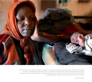 A mother in Darfur, western Sudan, looks down at her newborn son – the child of a rape she survived in 2004. Rape in Darfur has been a common
weapon of the Janjawid militia. Women and girls have been assaulted in their villages while searching for firewood outside camps for the
displaced and even inside neighbouring Chad. The rapists commit their crimes in a climate of complete impunity, while their victims often suffer
the additional indignity of marginalisation by society and, at times, their own families.
Image: Evelyn Hockstein
 