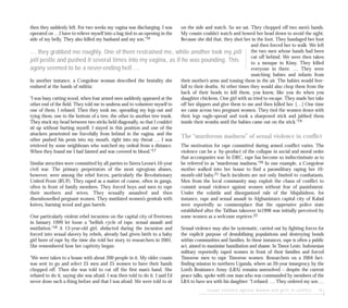sexual violence against women and girls in conflict 15
on the side and watch. So we sat. They chopped off two men’s hands.
My cousin couldn’t watch and bowed her head down to avoid the sight.
Because she did that, they shot her in the foot. They bandaged her foot
and then forced her to walk. We left
the two men whose hands had been
cut off behind. We were then taken
to a mosque in Kissy. They killed
everyone in there. … They were
snatching babies and infants from
their mother’s arms and tossing them in the air. The babies would free-
fall to their deaths. At other times they would also chop them from the
back of their heads to kill them, you know, like you do when you
slaughter chickens. One girl with us tried to escape. They made her take
off her slippers and give them to me and then killed her. […] One time
we came across two pregnant women. They tied the women down with
their legs eagle-spread and took a sharpened stick and jabbed them
inside their wombs until the babies came out on the stick.”19
The “murderous madness” of sexual violence in conflict
The motivation for rape committed during armed conflict varies. The
violence can be a by-product of the collapse in social and moral order
that accompanies war. In DRC, rape has become so indiscriminate as to
be referred to as “murderous madness.”20 In one example, a Congolese
mother walked into her house to find a paramilitary raping her 10-
month-old baby.21 Such incidents are not only limited to combatants.
Men from the local community may exploit the chaos of conflict to
commit sexual violence against women without fear of punishment.
Under the volatile and disorganized rule of the Mujahideen, for
instance, rape and sexual assault in Afghanistan’s capital city of Kabul
were reportedly so commonplace that the oppressive police state
established after the Taliban takeover in1996 was initially perceived by
some women as a welcome reprieve.22
Sexual violence may also be systematic, carried out by fighting forces for
the explicit purpose of destabilising populations and destroying bonds
within communities and families. In these instances, rape is often a public
act, aimed to maximise humiliation and shame. In Timor Leste, Indonesian
military reportedly raped women in front of their families and forced
Timorese men to rape Timorese women. Researchers on a 2004 fact-
finding mission to northern Uganda, where an 20-year insurgency by the
Lord’s Resistance Army (LRA) remains unresolved – despite the current
peace talks, spoke with one man who was commanded by members of the
LRA to have sex with his daughter: “I refused. … They ordered my son …
then they suddenly left. For two weeks my vagina was discharging. I was
operated on …I have to relieve myself into a bag tied to an opening in the
side of my belly. They also killed my husband and my son.”16
In another instance, a Congolese woman described the brutality she
endured at the hands of militia:
“I was busy cutting wood, when four armed men suddenly appeared at the
other end of the field. They told me to undress and to volunteer myself to
one of them. I refused. Then they took me, spreading my legs out and
tying them, one to the bottom of a tree, the other to another tree trunk.
They stuck my head between two sticks held diagonally, so that I couldn’t
sit up without hurting myself. I stayed in this position and one of the
attackers penetrated me forcefully from behind in the vagina, and the
other pushed his penis into my mouth, right into my throat … I was
retrieved by some neighbours who watched my ordeal from a distance.
When they found me I had fainted and was covered in blood.”17
Similar atrocities were committed by all parties to Sierra Leone’s 10-year
civil war. The primary perpetrators of the most egregious abuses,
however, were among the rebel forces, particularly the Revolutionary
United Front (RUF). They raped as a matter of course, often in gangs,
often in front of family members. They forced boys and men to rape
their mothers and wives. They sexually assaulted and then
disembowelled pregnant women. They mutilated women’s genitals with
knives, burning wood and gun barrels.
One particularly violent rebel incursion on the capital city of Freetown
in January 1999 let loose a “hellish cycle of rape, sexual assault and
mutilation.”18 A 13-year-old girl, abducted during the incursion and
forced into sexual slavery by rebels, already had given birth to a baby
girl born of rape by the time she told her story to researchers in 2001.
She remembered how her captivity began:
“We were taken to a house with about 200 people in it. My older cousin
was sent to go and select 25 men and 25 women to have their hands
chopped off. Then she was told to cut off the first man’s hand. She
refused to do it, saying she was afraid. I was then told to do it. I said I’d
never done such a thing before and that I was afraid. We were told to sit
… they grabbed me roughly. One of them restrained me, while another took my pili
pili pestle and pushed it several times into my vagina, as if he was pounding. This
agony seemed to be a never-ending hell …
 