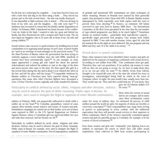 16 sexual violence against women and girls in conflict
for the fear of a cocked gun he complied. … I was then forced to have sex
with a hole they had dug in the floor using a knife. …They forced my
private part in the hole several times – the skin was totally destroyed. …
It was impossible to fight someone who is armed. …This was all done in
front of my wife, son, and the daughter. …My wife went mad.”23 A
Sudanese man recounted to researchers his family’s similar degradation in
Darfur: “In February 2004, I abandoned my house because of the conflict.
I met six Arabs in the bush. I wanted to take my spear and defend my
family, but they threatened me with a weapon and I had to stop. The six
men raped my daughter, who is 25 years old, in front of me, my wife and
young children.”24
Sexual violence also can serve to quell resistance by instilling fear in local
communities or in opposing armed groups. In such cases, women’s bodies
are “used as an envelope to send messages to the perceived enemy.”25 In
the Shan Province of Burma, where the government has been trying to
violently suppress a local rebellion since the mid-1990s, hundreds of
women have been systematically raped.26 In one example, an army
major approached a young girl and “asked her about her parent’s
[whereabouts] and ordered his soldiers to wait at the edge of the farm
and arrest anyone who came to the farm. He then raped [the girl] in a
hut several times during the day and at about 4 a.m. burned [her alive] in
the hut, and left the place with his troops.”27 Comparable violations by
Russian soldiers in Chechnya have been reported during “mop-up”
operations that ensue after rebel Chechen fighters have decamped a
town. Of four Chechen women vaginally and orally assaulted by Russian
military in February 2000, one purportedly suffocated to death while a
soldier sat on her head.28 In Colombia, paramilitary control of some
regions often includes sexual violence and torture of women and girls.
Intimidation campaigns are carried out on their bodies, as in one of many
cases reported in 2001 to the UN Special Rapporteur on Violence
Against Women, where a Colombian girl was raped and killed, her eyes
and nails then removed, and her breasts cut off.29
Particularly in conflicts defined by racial, ethnic, religious and other
divisions, violence may be used to advance the goal of ethnic cleansing.
Public rapes in Bosnia, for example, were used to instigate the flight or
expulsion of entire Muslim communities. Forced impregnation, mutilation
of genitals and intentional HIV transmission are other techniques of
ethnic cleansing. Women in Rwanda were taunted by their genocidal
rapists, who promised to infect them with HIV. In Bosnia, Muslim women
impregnated by Serbs reportedly were held captive until late term to
prevent them from aborting.30 In Kosovo, an estimated 100 babies
conceived in rape were born in January 2000 alone – the International
Committee of the Red Cross speculated at the time that the real number
of rape-related pregnancies was likely to be much higher.31 Sometimes
attacks on women’s bodies – particularly their reproductive capacity –
specifically target perceived rival progeny. One woman from Darfur
reported in 2004, “I was with another woman, Aziza, aged 18, who had
her stomach slit on the night we were abducted. She was pregnant and was
killed and they said, ‘It is the child of an enemy.’ ” 32
Sexual slaves to armed combatants
Many other instances have been identified where women and girls are
abducted for the purposes of supplying combatants with sexual services.
According to one soldier from DRC, “Our combatants don’t get paid.
Therefore they can’t use prostitutes. If we politely ask women to come
with us, they are not going to accept. So, we have to make them obey
us so we can get what we want.”33 An elderly victim from Liberia,
thought to be around 80 years old at the time she related her story to
investigators, acknowledged being held by rebels in the town of
Voinjama, where “at night, the men would come, usually more than one.
They would rape me. They said they would help me. If I was lucky, they
gave me 10 Liberian dollars (US
20 cents).”34
More often the victims of sexual
slavery are younger, and in many
cases their victimisation comes
under the terms of military duty. An estimated 40 percent of child
soldiers around the world are girls, the majority of whom are forcibly or
coercively conscripted.35 Their responsibilities may range from serving
as porters or participating in active combat, with the additional
expectation that they will provide sexual services to their superiors or
fellow combatants. Much of the violence reportedly committed against
women and girls by guerrilla groups in Colombia, for example, is in the
context of forced recruitment.36
Even those women and girls who “voluntarily” join fighting forces are
unlikely to anticipate the extent to which they will suffer sexual
exploitation. Data collected in 2004 from women participating in
Particularly in conflicts defined by racial, ethnic, religious and other divisions, violence
may be used to advance the goal of ethnic cleansing. Public rapes in Bosnia, for
example, were used to instigate the flight or expulsion of entire Muslim communities.
 