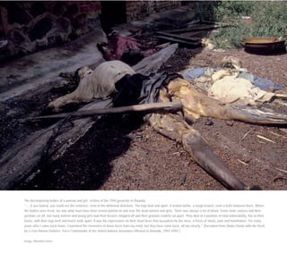 The decomposing bodies of a woman and girl, victims of the 1994 genocide in Rwanda.
“… if you looked, you could see the evidence, even in the whitened skeletons. The legs bent and apart. A broken bottle, a rough branch, even a knife between them. Where
the bodies were fresh, we saw what must have been semen pooled on and near the dead women and girls. There was always a lot of blood. Some male corpses had their
genitals cut off, but many women and young girls had their breasts chopped off and their genitals crudely cut apart. They died in a position of total vulnerability, flat on their
backs, with their legs bent and knees wide apart. It was the expressions on their dead faces that assaulted me the most, a frieze of shock, pain and humiliation. For many
years after I came back home, I banished the memories of those faces from my mind, but they have come back, all too clearly.” (Excerpted from Shake Hands with the Devil,
by Lt Gen Roméo Dallaire, Force Commander of the United Nations Assistance Mission to Rwanda, 1993-1994.)
Image: Mariella Furrer
 