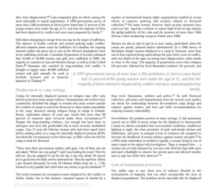 20 sexual violence against women and girls in conflict
after their displacement.46 Unaccompanied girls are likely among the
most vulnerable to sexual exploitation. A 1999 government survey of
more than 2,000 prostitutes in Sierra Leone found that 37 percent of the
young women were under the age of 15, and that the majority of them
had been displaced by conflict and were unaccompanied by family.47
Still others attempting to escape from war may be the target of traffickers.
The absence of border controls and normal policing make conflict-
affected countries prime routes for traffickers. In Colombia, the ongoing
internal conflict has given rise to one of the Western hemisphere’s most
active trafficking networks. Colombia’s Department of Security estimated
that 35,000 to 50,000 women and girls were trafficked in 2000, the
majority to countries in Asia and Western Europe, as well as to the United
States.48 Myanmar, also wracked by long-standing civil conflict, is
thought to supply some 40,000 trafficked
women and girls annually for work in
brothels, factories and as domestic
labourers in Thailand.49
Displacement to camp settings
Camps for internally displaced persons or refugees may offer only
limited protection from sexual violence. Humanitarian aid workers have
consistently identified the danger to women who must venture outside
the confines of camps to search for firewood or other staples unavailable
in the camp. Research among refugees living in camps in Dadaab,
Kenya, undertaken almost 10 years ago, found that more than 90
percent of reported rapes occurred under these circumstances.50
Despite the long-standing evidence, not enough has been done to
anticipate and avert this predictable risk in more recently established
camps. One 27-year-old Liberian woman who had been raped twice
before seeking safety in a camp for internally displaced persons (IDPs)
described the circumstances of her third rape, in 2003, when she left the
camp to look for firewood:
“There were three government soldiers with guns. One of them saw me
and asked, “Where are you going?” I said I was looking for wood. Then he
told me, You are assigned to me for the day. I was very afraid. He forced
me to go far into the bush, and he undressed me. Then he raped me. When
I got dressed afterwards, he took 50 Liberian dollars from me. […] My
stomach is very painful, but I don’t have any money to go for treatment.”51
The trend continues for encamped women displaced by the conflict in
Darfur, Sudan, but in this instance, repeated reports of attacks by a
number of international human rights organisations resulted in recent
efforts to improve policing and security related to firewood
collection.52 For many women, however, these security measures have
come too late. Agencies continue to report high levels of rape despite
the global publicity of the crisis and the presence of more than 7,000
African Union monitoring troops in Darfur since 2006.
Women are also at risk of rape in or near camps, particularly when the
camps are poorly planned and/or administered. In a 1996 survey of
Burundian refugee women displaced to a camp in Tanzania, more than
one in four reported being raped during the prior three years of conflict,
with two-thirds of the rapes occurring since displacement, either inside
or close to the camp. The majority of perpetrators were other refugees
(59 percent), followed by local Burundian residents (24 percent), and
then local Tanzanians, soldiers and police.53 As with firewood
collection, advocates and humanitarians have for several years spoken
out about the relationship between ill-considered camp design and
violence against women, and have put forth recommendations for
reducing women’s vulnerability.
Nevertheless, the problem persists in many settings. A risk assessment
carried out in 2004 in seven camps for the displaced in Montserrado
County in Liberia concluded that overcrowded conditions, insufficient
lighting at night, the close proximity of male and female latrines and
bathhouses, and poor or unequal access to resources all conspired to
increase the likelihood of sexual violence against women and girls.54 In
a 2004 study undertaken in northern Uganda, a woman living in one of
many camps in the region told investigators, “Rape is rampant here … a
woman was recently harassed by two men who held her legs wide open
and used a flashlight to observe her private parts and allowed another
man to rape her while they observed.”55
Lack of institutional protection
Not unlike rape in war, these acts of violence flourish in the
environments of impunity that too often circumscribe the lives of
displaced populations. The problem can be especially dire for displaced
A 1999 government survey of more than 2,000 prostitutes in Sierra Leone found
that 37 percent of the young women were under the age of 15, and that the
majority of them had been displaced by conflict and were unaccompanied by
family.
 
