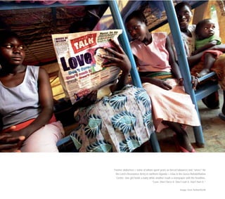 Former abductees – some of whom spent years as forced labourers and “wives” for
the Lord’s Resistance Army in northern Uganda – relax in the Gusco Rehabilitation
Centre. One girl holds a baby while another reads a newspaper with the headline,
“Love: Don’t force it. Don’t rush it. Don’t hurt it.”
Image: Sven Torfinn/OCHA
 