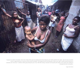 A group of sex workers in Freetown, Sierra Leone. Many of these girls were displaced from their villages by civil conflict and fled to the capital, where for lack of any other
means to support themselves, they were forced to work as prostitutes. Girls displaced by war and thousands of others were raped, sexually enslaved and used as
combatants and “bush wives” in different militia groups during the years of war. With little training or education and frequently with children, these women find it difficult to
reintegrate into their communities.
Image: Brent Stirton
 