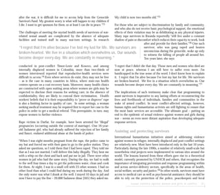 sexual violence against women and girls in conflict 27
after the war, it is difficult for me to access help from the Genocide
Survivor’s Fund. My greatest worry is what will happen to my children if
I die. I want to get sponsors for them, so at least I can die in peace.”73
The challenges of meeting the myriad health needs of survivors of war-
related sexual assault are complicated by the absence of adequate
facilities and trained staff in many war-torn settings. In research
conducted in post-conflict Timor-Leste and Kosovo, and among
internally displaced women in Colombia, more than two-thirds of
women interviewed reported that reproductive-health services were
difficult to access.74 Even where services do exist, they may not be free
– as is the case in many countries in Africa, where state-run health
centres operate on a cost-recovery basis. Moreover, many health clinics
are constructed with open waiting areas where women are girls may be
expected to disclose their reasons for seeking care; in the absence of
confidentiality, they are likely to conceal their victimisation. Health
workers’ beliefs that it is their responsibility to “prove or disprove” rape
is also a limiting factor in quality of care. In some settings, a woman
seeking medical treatment may be required first to report her case to the
police in order to get a medical referral. This prerequisite, in turn, may
expose women to further violence.
Rape victims in Darfur, for example, have been arrested for “illegal”
pregnancies (occurring outside the context of marriage). One 16-year-
old Sudanese girl, who had already suffered the rejection of her family
and fiancé, endured additional abuse at the hands of police:
“When I was eight months pregnant from the rape, the police came to
my hut and forced me with their guns to go to the police station. They
asked me questions, so I told them that I had been raped. They told me
that as I was not married, I will deliver this baby illegally. They beat me
with a whip on the chest and back and put me in jail. There were other
women in jail who had the same story. During the day, we had to walk
to the well four times a day to get the policemen water, clean and cook
for them. At night, I was in a small cell with 23 other women. I had no
other food than what I could find during my work during the day. And
the only water was what I drank at the well. I stayed 10 days in jail and
now I have to pay the fine – 20,000 Sudanese dinar [$65] they asked me.
My child is now two months old.”75
For those who are subject to discrimination by family and community,
and who also do not receive basic psychological support, the emotional
effects of their violation may be as debilitating as any physical injuries.
Many rape survivors in Rwanda reportedly “still live under a constant
shadow of pain or discomfort which reduces their capacity to work, look
after and provide for their families.”76 One such
survivor, who was gang raped and beaten
unconscious during the genocide, woke up only
to witness the killing of people all around her.
Ten years later, she says:
“I regret that I didn’t die that day. Those men and women who died are
now at peace, whereas I am still here to suffer even more. I’m
handicapped in the true sense of the word. I don’t know how to explain
it. I regret that I’m alive because I’ve lost my lust for life. We survivors
are broken-hearted. We live in a situation which overwhelms us. Our
wounds become deeper every day. We are constantly in mourning.”77
The implications of such testimony make clear that programming to
assist survivors is imperative to any lasting efforts at reconstructing the
lives and livelihoods of individuals, families and communities in the
wake of armed conflict. In most conflict-affected settings, however,
human rights and humanitarian activists are still fighting to ensure that
the most basic services are accessible. The ultimate goal – putting an
end to the epidemic of sexual violence against women and girls during
war – seems an even more distant aspiration than developing adequate
response services.
Assisting and protecting survivors
International humanitarian initiatives aimed at addressing violence
against women in refugee, internally displaced and post-conflict settings
are relatively new. Most have been introduced only in the last 10 years.
Particularly during the late 1990s, a number of relatively small-scale but
nonetheless vital projects were implemented in various sites around the
world. The lessons learned from these efforts gave rise to a theoretical
model, currently promoted by UNHCR and others, that recognises the
importance of integrating prevention and response programming within
and across service-delivery sectors, specifically in the areas of health,
social welfare, security and justice.78 In other words, survivors must have
access to medical care as well as psychosocial assistance; they should be
able to rely on the protection of the police, peacekeepers and local
“I regret that I’m alive because I’ve lost my lust for life. We survivors are
broken-hearted. We live in a situation which overwhelms us. Our wounds
become deeper every day. We are constantly in mourning.”
 