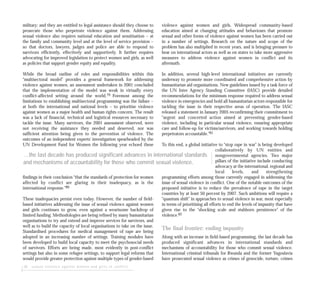 28 sexual violence against women and girls in conflict
military; and they are entitled to legal assistance should they choose to
prosecute those who perpetrate violence against them. Addressing
sexual violence also requires national education and sensitisation – at
the family and community level and at the level of service provision –
so that doctors, lawyers, judges and police are able to respond to
survivors efficiently, effectively and supportively. It further requires
advocating for improved legislation to protect women and girls, as well
as policies that support gender equity and equality.
While the broad outline of roles and responsibilities within this
“multisectoral model” provides a general framework for addressing
violence against women, an assessment undertaken in 2001 concluded
that the implementation of the model was weak in virtually every
conflict-affected setting around the world.79 Foremost among the
limitations to establishing multisectoral programming was the failure –
at both the international and national levels – to prioritise violence
against women as a major health and human rights concern. The result
was a lack of financial, technical and logistical resources necessary to
tackle the issue. Many survivors, the 2001 assessment observed, were
not receiving the assistance they needed and deserved, nor was
sufficient attention being given to the prevention of violence. The
outcomes of an independent experts’ investigation spearheaded by the
UN Development Fund for Women the following year echoed these
findings in their conclusion “that the standards of protection for women
affected by conflict are glaring in their inadequacy, as is the
international response.”80
These inadequacies persist even today. However, the number of field-
based initiatives addressing the issue of sexual violence against women
and girls continues to grow, even against a wearisome backdrop of
limited funding. Methodologies are being refined by many humanitarian
organisations to try and extend and improve services for survivors, and
well as to build the capacity of local organisations to take on the issue.
Standardised procedures for medical management of rape are being
adopted in an increasing number of settings. Training modules have
been developed to build local capacity to meet the psychosocial needs
of survivors. Efforts are being made, most evidently in post-conflict
settings but also in some refugee settings, to support legal reforms that
would provide greater protection against multiple types of gender-based
violence against women and girls. Widespread community-based
education aimed at changing attitudes and behaviours that promote
sexual and other forms of violence against women has been carried out
in a number of settings. Research on the nature and scope of the
problem has also multiplied in recent years, and is bringing pressure to
bear on international actors as well as on states to take more aggressive
measures to address violence against women in conflict and its
aftermath.
In addition, several high-level international initiatives are currently
underway to promote more coordinated and comprehensive action by
humanitarian aid organisations. New guidelines issued by a task force of
the UN Inter Agency Standing Committee (IASC) provide detailed
recommendations for the minimum response required to address sexual
violence in emergencies and hold all humanitarian actors responsible for
tackling the issue in their respective areas of operation. The IASC
released a statement in January 2005 reconfirming their commitment to
“urgent and concerted action aimed at preventing gender-based
violence, including in particular sexual violence, ensuring appropriate
care and follow-up for victims/survivors, and working towards holding
perpetrators accountable.”81
To this end, a global initiative to “stop rape in war” is being developed
collaboratively by UN entities and
nongovernmental agencies. Two major
pillars of the initiative include conducting
advocacy at the international, regional and
local levels, and strengthening
programming efforts among those currently engaged in addressing the
issue of sexual violence in conflict. One of the notable outcomes of the
proposed initiative is to reduce the prevalence of rape in the target
countries by at least 50 percent by 2007. Such ambitions will require a
“quantum shift” in approaches to sexual violence in war, most especially
in terms of prioritising all efforts to end the levels of impunity that have
given rise to the “shocking scale and stubborn persistence” of the
violence.82
The final frontier: ending impunity
Along with an increase in field-based programming, the last decade has
produced significant advances in international standards and
mechanisms of accountability for those who commit sexual violence.
International criminal tribunals for Rwanda and the former Yugoslavia
have prosecuted sexual violence as crimes of genocide, torture, crimes
…the last decade has produced significant advances in international standards
and mechanisms of accountability for those who commit sexual violence.
 