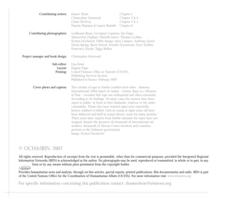 © OCHA/IRIN. 2007
All rights reserved. Reproduction of excerpts from the text is permissible, other than for commercial purposes, provided the Integrated Regional
Information Networks (IRIN) is acknowledged as the author. No photographs may be used, reproduced or tramsmitted, in whole or in part, in any
form or by any means without prior permission from the copyright holder.
Provides humanitarian news and analysis, through on-line articles, special reports, printed publications, film documentaries and radio. IRIN is part
of the United Nations Office for the Coordination of Humanitarian Affairs (OCHA). For more information visit: www.irinnews.org
For specific information concerning this publication contact: shameofwar@irinnews.org
Contributing writers: Jeanne Ward Chapter 1
Christopher Horwood Chapter 2 & 4
Claire McEvoy Chapter 3 & 5
Pamela Shipman & Lauren Rumble Chapter 6
Contributing photographers: Guillaume Bonn, Georgina Cranston, Jan Dago,
Manoocher Deghati, Mariella Furrer, Thomas Grabka,
Evelyn Hochstein, Eddie Isango, Jerry Lampen, Anthony Lloyd,
Sylvia Spring, Brent Stirton, Jennifer Szymaszek, Sven Torfinn,
Francesco Zizola, Tiggy Ridley.
Project manager and book design: Christopher Horwood
Sub-editor Lisa Ernst
Layout: Eugene Papa
Printing: United Nations Office at Nairobi (UNON)
Publishing Services Section
Published in Kenya. February 2007
Cover photo and caption: Two victims of rape in Darfur comfort each other. Amnesty
International’s 2004 report on Sudan – Darfur, Rape as a Weapon
of War – revealed that rape was widespread and often systematic.
According to its findings, “In many cases the women have been
raped in public, in front of their husbands, relatives or the wider
community. Those who have resisted rapes were reportedly
beaten, stabbed or killed. Girls as young as eight years old have
been abducted and held in sexual slavery, some for many months.”
Three years later, reports from Darfur maintain the rapes have not
stopped, despite the presence of thousands of international aid
workers, thousands of African Union monitors and countless
protests to the Sudanese government.
Image: Evelyn Hockstein
 