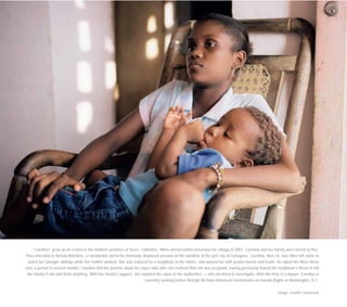 “Carolina” grew up on a farm in the northern province of Sucre, Colombia. When armed militia terrorised her village in 2001, Carolina and her family were forced to flee.
They relocated to Nelson Mandela, a ramshackle barrio for internally displaced persons on the outskirts of the port city of Cartagena. Carolina, then 14, was often left alone to
watch her younger siblings while her mother worked. She was seduced by a neighbour in his sixties, who wooed her with pocket money and treats. He raped her three times
over a period of several months. Carolina told her parents about the rapes only after she realised that she was pregnant, having previously feared the neighbour’s threat to kill
her family if she told them anything. With her family’s support, she reported the rapes to the authorities — who declined to investigate. With the help of a lawyer, Carolina is
currently seeking justice through the Inter-American Commission on Human Rights in Washington, D.C.
Image: Jennifer Szymaszek
 