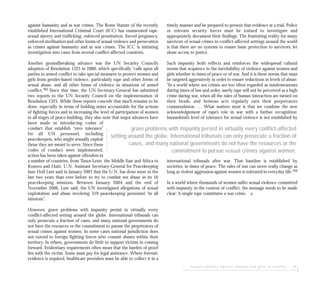 sexual violence against women and girls in conflict 31
against humanity and as war crimes. The Rome Statute of the recently
established International Criminal Court (ICC) has enumerated rape,
sexual slavery and trafficking, enforced prostitution, forced pregnancy,
enforced sterilisation and other forms of sexual violence and persecution
as crimes against humanity and as war crimes. The ICC is initiating
investigation into cases from several conflict-affected countries.
Another groundbreaking advance was the UN Security Council’s
adoption of Resolution 1325 in 2000, which specifically “calls upon all
parties to armed conflict to take special measures to protect women and
girls from gender-based violence, particularly rape and other forms of
sexual abuse, and all other forms of violence in situations of armed
conflict.”83 Since that time, the UN Secretary-General has submitted
two reports to the UN Security Council on the implementation of
Resolution 1325. While these reports concede that much remains to be
done, especially in terms of holding states accountable for the actions
of fighting forces and in increasing the level of participation of women
in all stages of peace-building, they also note that major advances have
been made in introducing codes of
conduct that establish “zero tolerance”
for all UN personnel, including
peacekeepers, who might sexually exploit
those they are meant to serve. Since these
codes of conduct were implemented,
action has been taken against offenders in
a number of countries, from Timor Leste, the Middle East and Africa to
Kosovo and Haiti. U.N. Assistant Secretary-General for Peacekeeping
Jane Holl Lute said in January 2007 that the U.N. has done more in the
last two years than ever before to try to combat sex abuse in its 16
peacekeeping missions. Between January 2004 and the end of
November 2006, Lute said, the UN investigated allegations of sexual
exploitation and abuse involving 319 peacekeeping personnel “in all
missions”.
However, grave problems with impunity persist in virtually every
conflict-affected setting around the globe. International tribunals can
only prosecute a fraction of cases, and many national governments do
not have the resources or the commitment to pursue the perpetrators of
sexual crimes against women. In some cases national jurisdiction does
not extend to foreign fighting forces who commit abuses within their
territory. In others, governments do little to support victims in coming
forward. Evidentiary requirements often mean that the burden of proof
lies with the victim. Some must pay for legal assistance. Where forensic
evidence is required, healthcare providers must be able to collect it in a
timely manner and be prepared to present that evidence at a trial. Police
or relevant security forces must be trained to investigate and
appropriately document their findings. The frustrating reality for many
survivors of sexual crimes in conflict-affected settings around the world
is that there are no systems to ensure basic protection to survivors, let
alone access to justice.
Such impunity both reflects and reinforces the widespread cultural
norms that acquiesce to the inevitability of violence against women and
girls whether in times of peace or of war. And it is these norms that must
be targeted aggressively in order to ensure reductions in levels of abuse:
“In a world where sex crimes are too often regarded as misdemeanours
during times of law and order, surely rape will not be perceived as a high
crime during war, when all the rules of human interaction are turned on
their heads, and heinous acts regularly earn their perpetrators
commendation. … What matters most is that we combine the new
acknowledgement of rape’s role in war with a further recognition:
humankind’s level of tolerance for sexual violence is not established by
international tribunals after war. That baseline is established by
societies, in times of peace. The rules of war can never really change as
long as violent aggression against women is tolerated in everyday life.”84
In a world where thousands of women suffer sexual violence committed
with impunity in the context of conflict, the message needs to be made
clear: A single rape constitutes a war crime. ■
grave problems with impunity persist in virtually every conflict-affected
setting around the globe. International tribunals can only prosecute a fraction of
cases, and many national governments do not have the resources or the
commitment to pursue sexual crimes against women.
 