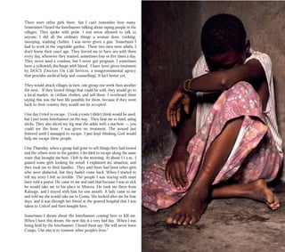 There were other girls there, but I can’t remember how many.
Sometimes I heard the Interhamwe talking about raping people in the
villages. They spoke with pride. I was never allowed to talk to
anyone. I did all the ordinary things a woman does: cooking,
sweeping, washing clothes. I was never given a gun. Sometimes I
had to work in the vegetable garden. These two men were adults; I
don’t know their exact age. They forced me to have sex with them
every day, whenever they wanted, sometimes four or five times a day.
They never used a condom, but I never got pregnant. I sometimes
have a yellowish discharge with blood. I have been given treatment
by DOCS [Doctors On Call Services, a nongovernmental agency
that provides medical help and counselling]. It isn’t better yet.
They would attack villages in turn, one group one week then another
the next. If they looted things that could be sold, they would go to
a local market, in civilian clothes, and sell them. I overheard them
saying this was the best life possible for them, because if they went
back to their country they would not be accepted.
One day I tried to escape. I took a route I didn’t think would be used,
but I met some Interhamwe on the way. They beat me so hard, using
sticks. They also sliced my leg near the ankle with a machete — you
could see the bone. I was given no treatment. The wound just
festered until I managed to escape. I just kept thinking God would
help me escape these people.
One Thursday, when a group had gone to sell things they had looted
and the others were in the garden, I decided to escape along the same
route that brought me here. I left in the morning. At about 11 a.m., I
passed some girls looking for wood. I explained my situation, and
they took me to their families. They said there had been other girls
who were abducted, but they hadn’t come back. When I started to
tell my story I felt so terrible. The people I was staying with must
have told a pastor. He came to me and said that because I was so sick
he would take me to his place in Minova. He took me there from
Kalonge, and I stayed with him for one month. A lady came to me
and told me she would take me to Goma. She looked after me for four
days, and it was through her friend at the general hospital that I was
taken to Unicef and then bought here.
Sometimes I dream about the Interhamwe coming here to kill me.
When I have this dream, the next day is a very bad day. When I was
being held by the Interhamwe, I heard them say: We will never leave
Congo. Our aim is to torment other people’s lives.”
 