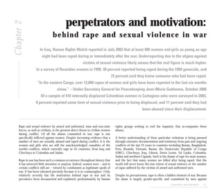 Perpetrators and motivations 37
perpetrators and motivation:
behind rape and sexual violence in war
In Iraq, Human Rights Watch reported in July 2003 that at least 400 women and girls as young as age
eight had been raped during or immediately after the war. Underreporting due to the stigma against
victims of sexual violence likely means that the real figure is much higher.
In a survey of Rwandan women in 1999, 39 percent reported being raped during the 1994 genocide, and
72 percent said they knew someone who had been raped.
“In the eastern Congo, over 12,000 rapes of women and girls have been reported in the last six months
alone.” – Under-Secretary General for Peacekeeping Jean-Marie Guéhenno, October 2006
Of a sample of 410 internally displaced Colombian women in Cartagena who were surveyed in 2003,
8 percent reported some form of sexual violence prior to being displaced, and 11 percent said they had
been abused since their displacement.
Rape and sexual violence by armed and uniformed, state and non-state
forces, as well as civilians, is the greatest direct threat to civilian women
during conflict. Of all the abuses committed in war, rape is one
specifically inflicted against women. Despite increasing evidence that a
number of men are sexually abused and raped during conflict, it is the
women and girls who are still the unacknowledged casualties of the
world’s conflicts, which currently rage in 35 countries, from Iraq and
Chechnya to Colombia and Sudan.
Rape in war has been such a common occurrence throughout history that
it has attracted little attention or analysis. Indeed, women were – and in
certain conflicts still are – viewed by combatants as legitimate spoils of
war. It has been tolerated precisely because it is so commonplace. Only
relatively recently has the motivation behind rape in war and its
prevalence been documented and explained, predominantly by human
rights groups seeking to end the impunity that accompanies these
abuses.
A better understanding of these particular violations is being pursued
through extensive documentation and testimony from past and ongoing
conflicts of the last 25 years in countries including Bosnia, Bangladesh,
Peru, Rwanda, Vietnam, Burma, the Democratic Republic of Congo
(DRC), Chechnya, Iraq, Liberia, Sierra Leone, Sri Lanka, Colombia,
Sudan and northern Uganda. Such is the shame of rape for most women,
and the fact that many women are killed after being raped, that the
world will never know the true extent of sexual violence or the number
of rapes suffered by the victims of armed and uniformed men.
Despite its pervasiveness, rape is often a hidden element of war. Because
the abuse is largely gender-specific and committed by men against
Chapter2
 