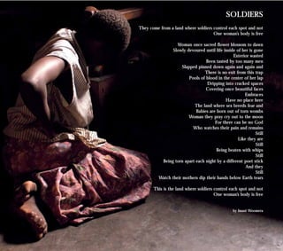 SOLDIERS
They come from a land where soldiers control each spot and not
One woman’s body is free
Woman once sacred flower blossom to dawn
Slowly devoured until life inside of her is gone
Exterior wasted
Been tasted by too many men
Slapped pinned down again and again and
There is no exit from this trap
Pools of blood in the center of her lap
Dripping into cracked spaces
Covering once beautiful faces
Embraces
Have no place here
The land where sex breeds fear and
Babies are born out of torn wombs
Woman they pray cry out to the moon
For there can be no God
Who watches their pain and remains
Still
Like they are
Still
Being beaten with whips
Still
Being torn apart each night by a different poet stick
And they
Still
Watch their mothers dip their hands below Earth tears
This is the land where soldiers control each spot and not
One woman’s body is free
by Imani Woomera
 