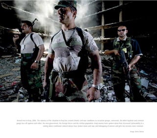 Armed men in Iraq, 2006. The violence of the situation in Iraq has created chaotic civil-war conditions as sectarian groups, extremists, Ba’athist loyalists and criminal
gangs face off against each other, the new government, the foreign forces and the civilian population. Iraqi women have spoken about their increased vulnerability in a
setting where traditional cultural taboos have broken down and rape and kidnapping of women and girls has become more common.
Image: Brent Stirton
 